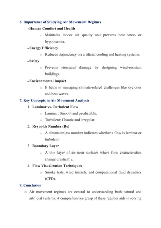 6. Importance of Studying Air Movement Regimes
 Human Comfort and Health
o Maintains indoor air quality and prevents heat stress or
hypothermia.
 Energy Efficiency
o Reduces dependency on artificial cooling and heating systems.
 Safety
o Prevents structural damage by designing wind-resistant
buildings.
 Environmental Impact
o It helps in managing climate-related challenges like cyclones
and heat waves.
7. Key Concepts in Air Movement Analysis
1. Laminar vs. Turbulent Flow
o Laminar: Smooth and predictable.
o Turbulent: Chaotic and irregular.
2. Reynolds Number (Re)
o A dimensionless number indicates whether a flow is laminar or
turbulent.
3. Boundary Layer
o A thin layer of air near surfaces where flow characteristics
change drastically.
4. Flow Visualization Techniques
o Smoke tests, wind tunnels, and computational fluid dynamics
(CFD).
8. Conclusion
o Air movement regimes are central to understanding both natural and
artificial systems. A comprehensive grasp of these regimes aids in solving
 