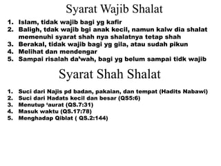 Syarat Shah Shalat
1. Suci dari Najis pd badan, pakaian, dan tempat (Hadits Nabawi)
2. Suci dari Hadats kecil dan besar (QS5:6)
3. Menutup ‘aurat (QS.7:31)
4. Masuk waktu (QS.17:78)
5. Menghadap Qiblat ( QS.2:144)
Syarat Wajib Shalat
1. Islam, tidak wajib bagi yg kafir
2. Baligh, tdak wajib bgi anak kecil, namun kalw dia shalat
memenuhi syarat shah nya shalatnya tetap shah
3. Berakal, tidak wajib bagi yg gila, atau sudah pikun
4. Melihat dan mendengar
5. Sampai risalah da’wah, bagi yg belum sampai tidk wajib
 