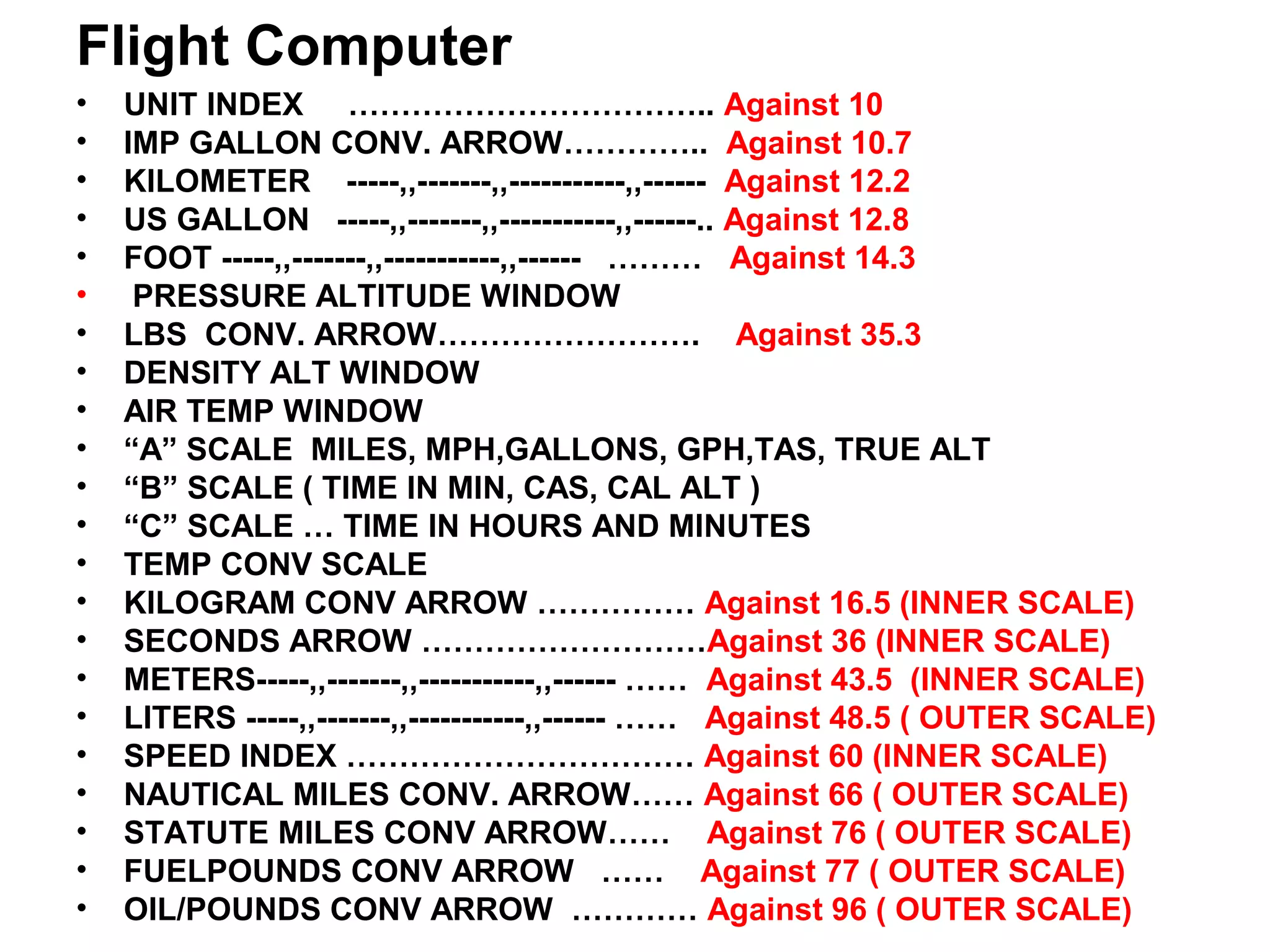 Flight Computer
• UNIT INDEX …………………………….. Against 10
• IMP GALLON CONV. ARROW………….. Against 10.7
• KILOMETER -----,,-------,,-----------,,------ Against 12.2
• US GALLON -----,,-------,,-----------,,------.. Against 12.8
• FOOT -----,,-------,,-----------,,------ ……… Against 14.3
• PRESSURE ALTITUDE WINDOW
• LBS CONV. ARROW……………………. Against 35.3
• DENSITY ALT WINDOW
• AIR TEMP WINDOW
• “A” SCALE MILES, MPH,GALLONS, GPH,TAS, TRUE ALT
• “B” SCALE ( TIME IN MIN, CAS, CAL ALT )
• “C” SCALE … TIME IN HOURS AND MINUTES
• TEMP CONV SCALE
• KILOGRAM CONV ARROW …………… Against 16.5 (INNER SCALE)
• SECONDS ARROW ………………………Against 36 (INNER SCALE)
• METERS-----,,-------,,-----------,,------ …… Against 43.5 (INNER SCALE)
• LITERS -----,,-------,,-----------,,------ …… Against 48.5 ( OUTER SCALE)
• SPEED INDEX …………………………… Against 60 (INNER SCALE)
• NAUTICAL MILES CONV. ARROW…… Against 66 ( OUTER SCALE)
• STATUTE MILES CONV ARROW…… Against 76 ( OUTER SCALE)
• FUELPOUNDS CONV ARROW …… Against 77 ( OUTER SCALE)
• OIL/POUNDS CONV ARROW ………… Against 96 ( OUTER SCALE)
 