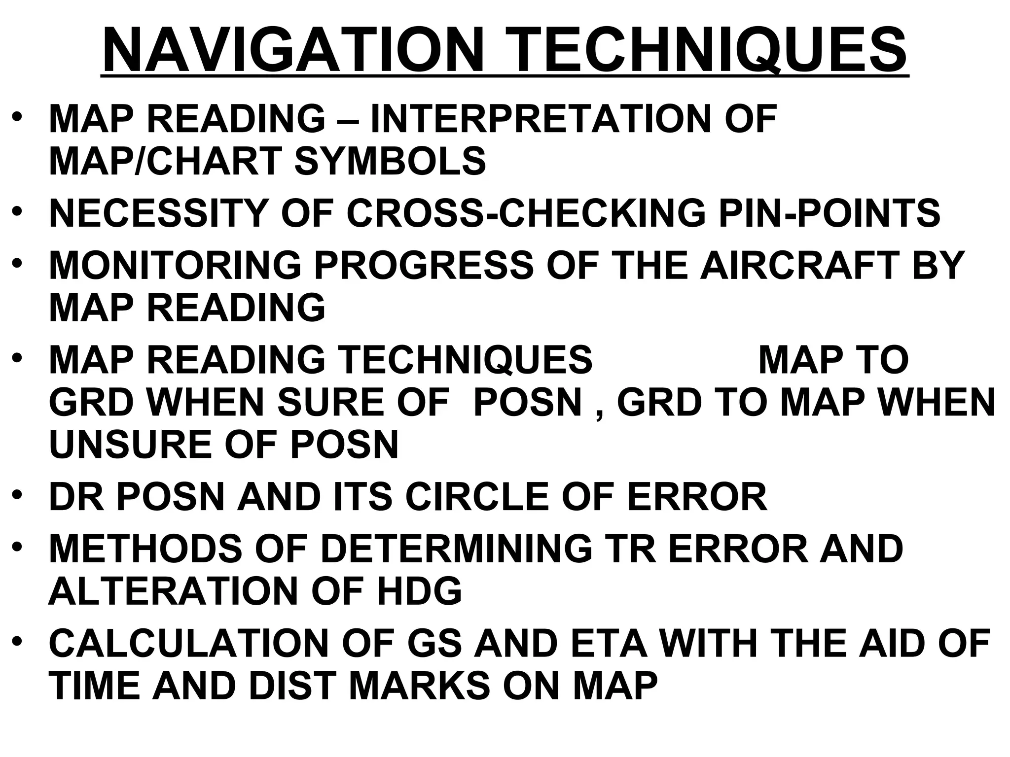 NAVIGATION TECHNIQUES
• MAP READING – INTERPRETATION OF
MAP/CHART SYMBOLS
• NECESSITY OF CROSS-CHECKING PIN-POINTS
• MONITORING PROGRESS OF THE AIRCRAFT BY
MAP READING
• MAP READING TECHNIQUES MAP TO
GRD WHEN SURE OF POSN , GRD TO MAP WHEN
UNSURE OF POSN
• DR POSN AND ITS CIRCLE OF ERROR
• METHODS OF DETERMINING TR ERROR AND
ALTERATION OF HDG
• CALCULATION OF GS AND ETA WITH THE AID OF
TIME AND DIST MARKS ON MAP
 