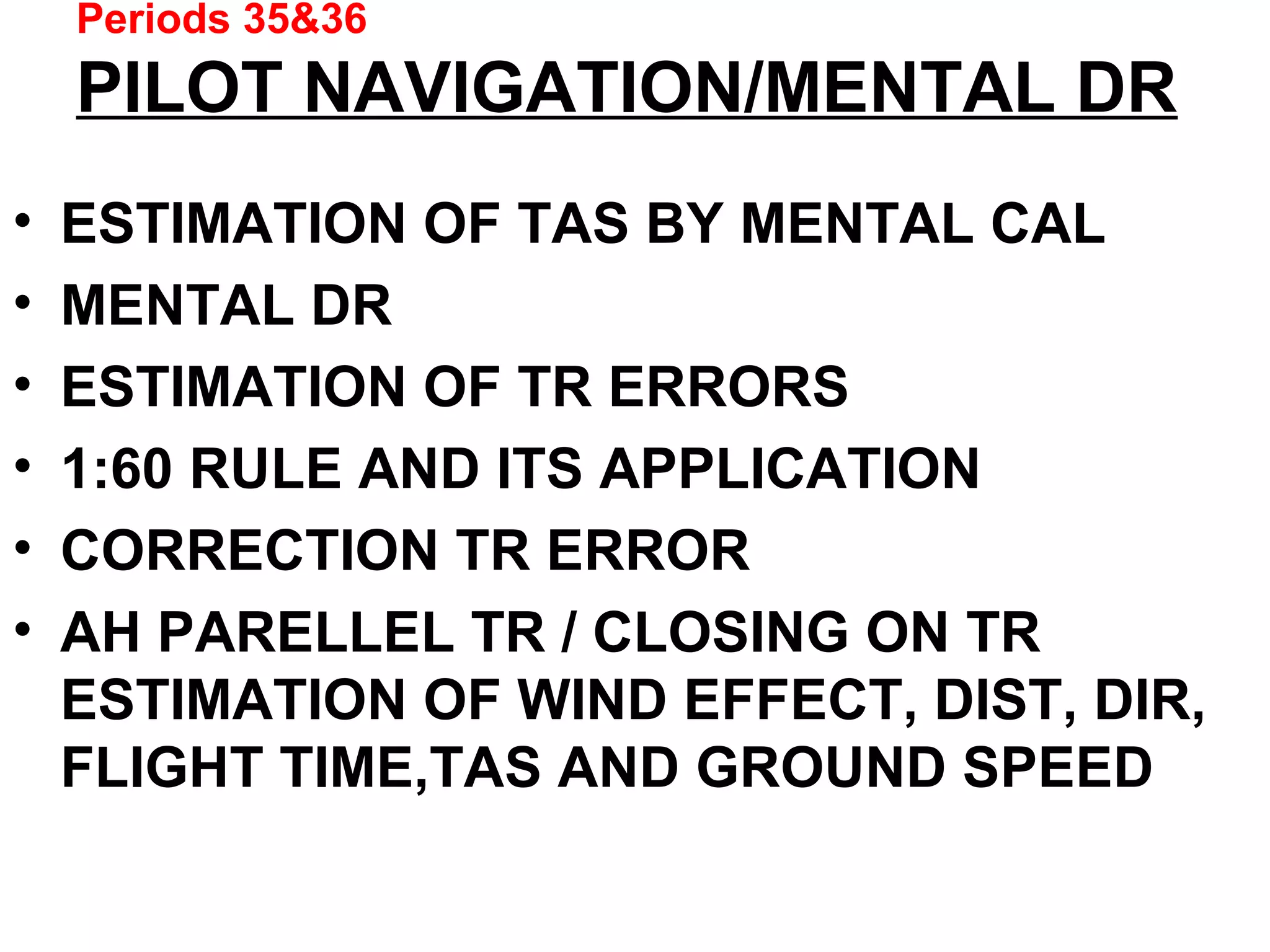 Periods 35&36
PILOT NAVIGATION/MENTAL DR
• ESTIMATION OF TAS BY MENTAL CAL
• MENTAL DR
• ESTIMATION OF TR ERRORS
• 1:60 RULE AND ITS APPLICATION
• CORRECTION TR ERROR
• AH PARELLEL TR / CLOSING ON TR
ESTIMATION OF WIND EFFECT, DIST, DIR,
FLIGHT TIME,TAS AND GROUND SPEED
 