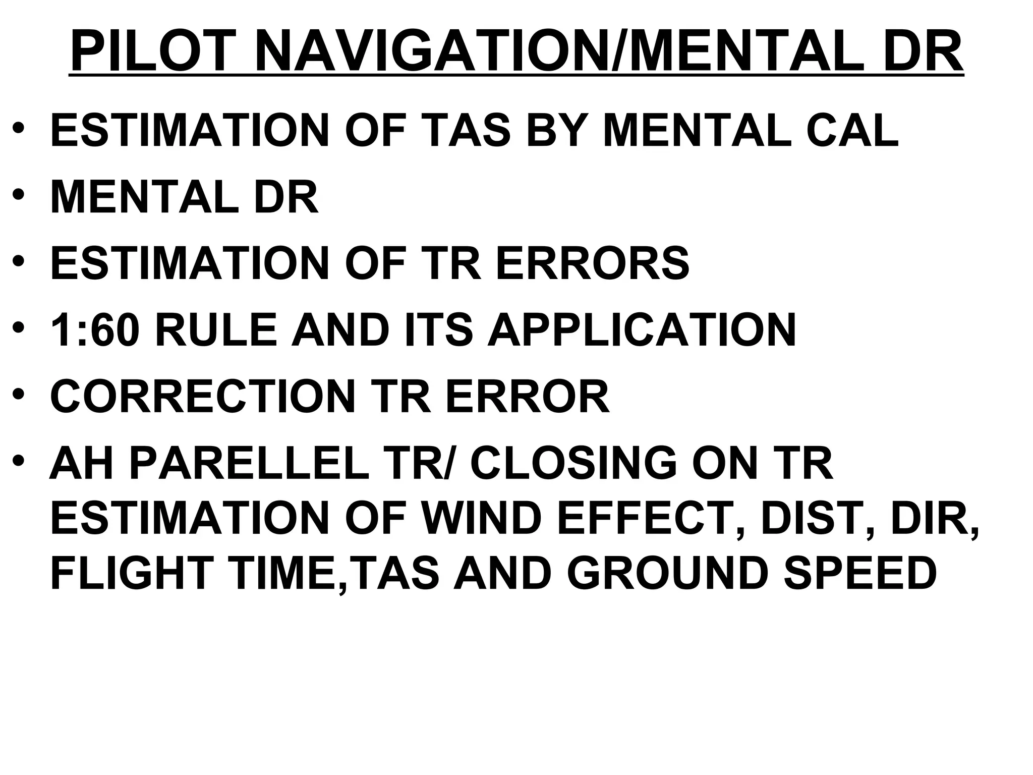 PILOT NAVIGATION/MENTAL DR
• ESTIMATION OF TAS BY MENTAL CAL
• MENTAL DR
• ESTIMATION OF TR ERRORS
• 1:60 RULE AND ITS APPLICATION
• CORRECTION TR ERROR
• AH PARELLEL TR/ CLOSING ON TR
ESTIMATION OF WIND EFFECT, DIST, DIR,
FLIGHT TIME,TAS AND GROUND SPEED
 