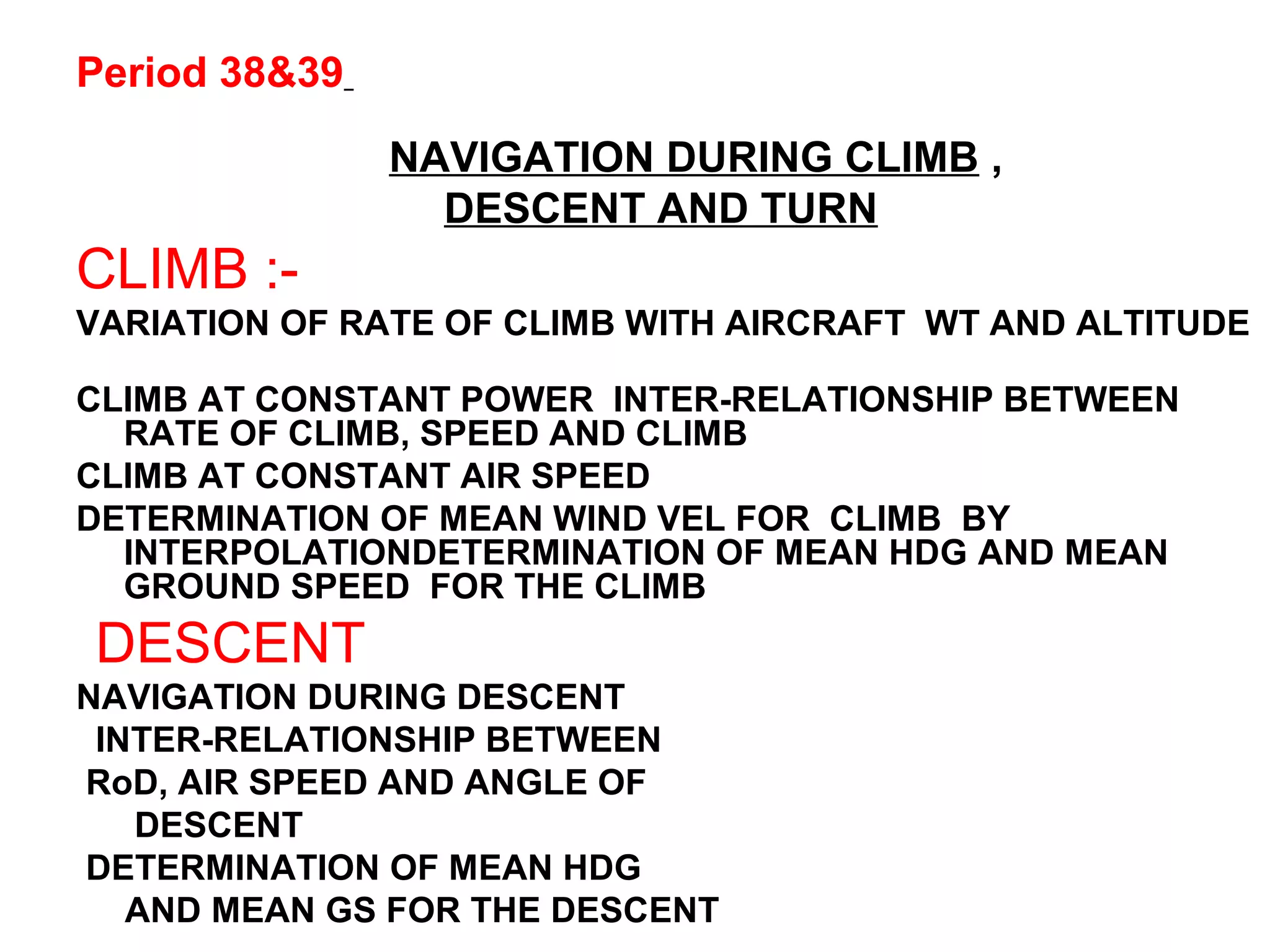 Period 38&39
NAVIGATION DURING CLIMB ,
DESCENT AND TURN
CLIMB :-
VARIATION OF RATE OF CLIMB WITH AIRCRAFT WT AND ALTITUDE
CLIMB AT CONSTANT POWER INTER-RELATIONSHIP BETWEEN
RATE OF CLIMB, SPEED AND CLIMB
CLIMB AT CONSTANT AIR SPEED
DETERMINATION OF MEAN WIND VEL FOR CLIMB BY
INTERPOLATIONDETERMINATION OF MEAN HDG AND MEAN
GROUND SPEED FOR THE CLIMB
DESCENT
NAVIGATION DURING DESCENT
INTER-RELATIONSHIP BETWEEN
RoD, AIR SPEED AND ANGLE OF
DESCENT
DETERMINATION OF MEAN HDG
AND MEAN GS FOR THE DESCENT
 