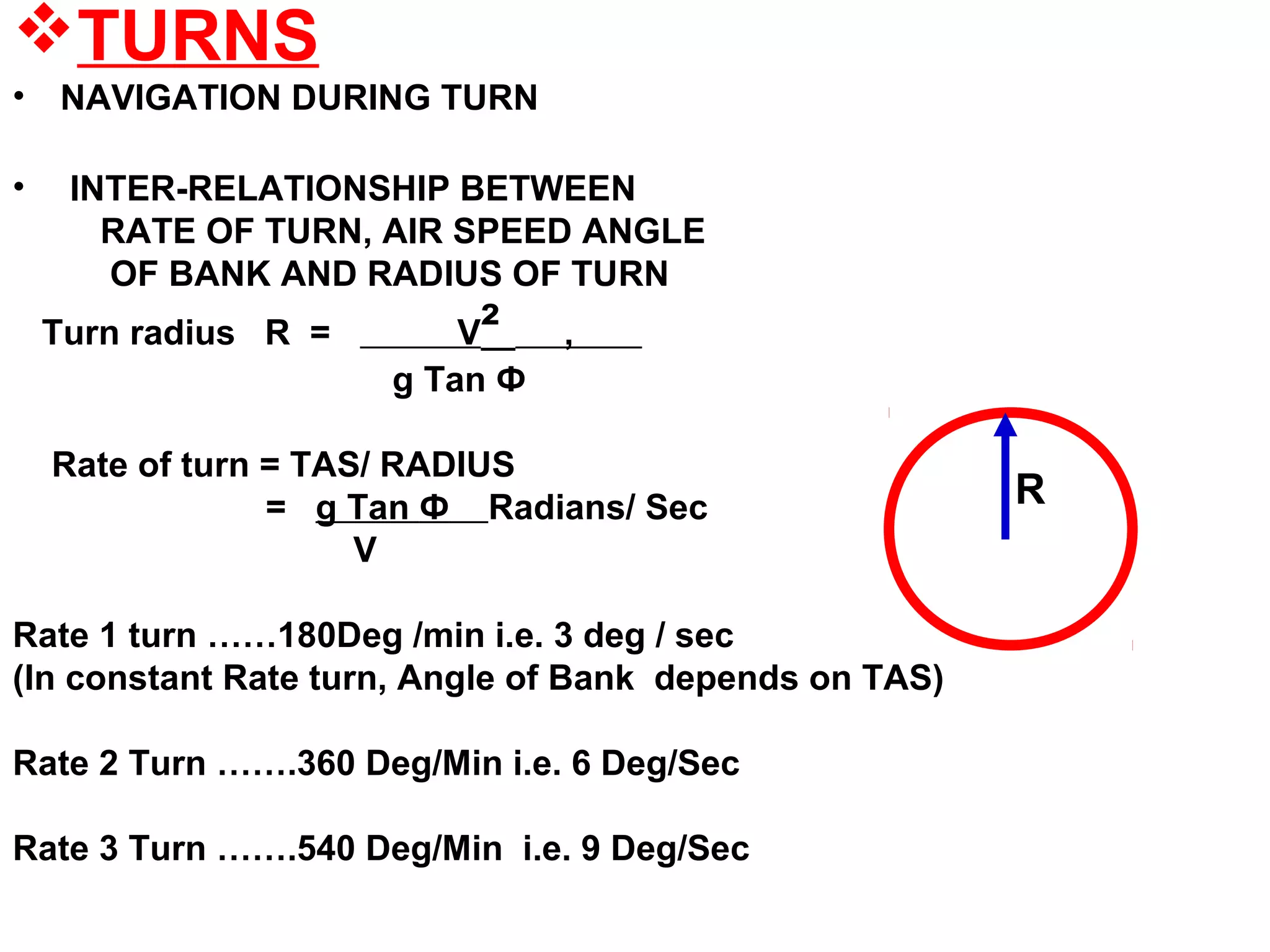 TURNS
• NAVIGATION DURING TURN
• INTER-RELATIONSHIP BETWEEN
RATE OF TURN, AIR SPEED ANGLE
OF BANK AND RADIUS OF TURN
Turn radius R = V² ,
g Tan Ф
Rate of turn = TAS/ RADIUS
= g Tan Ф Radians/ Sec
V
Rate 1 turn ……180Deg /min i.e. 3 deg / sec
(In constant Rate turn, Angle of Bank depends on TAS)
Rate 2 Turn …….360 Deg/Min i.e. 6 Deg/Sec
Rate 3 Turn …….540 Deg/Min i.e. 9 Deg/Sec
R
 