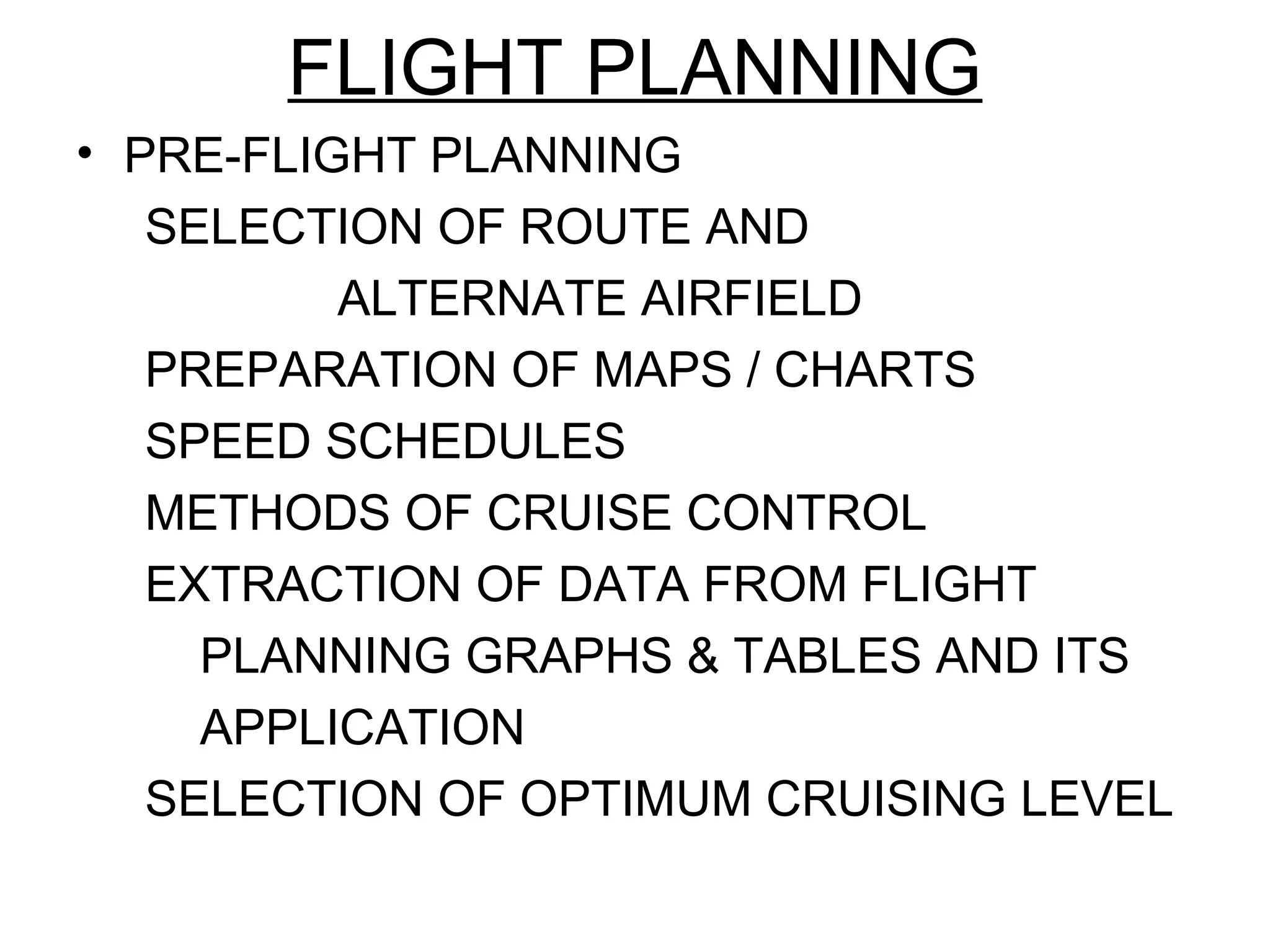 FLIGHT PLANNING
• PRE-FLIGHT PLANNING
SELECTION OF ROUTE AND
ALTERNATE AIRFIELD
PREPARATION OF MAPS / CHARTS
SPEED SCHEDULES
METHODS OF CRUISE CONTROL
EXTRACTION OF DATA FROM FLIGHT
PLANNING GRAPHS & TABLES AND ITS
APPLICATION
SELECTION OF OPTIMUM CRUISING LEVEL
 