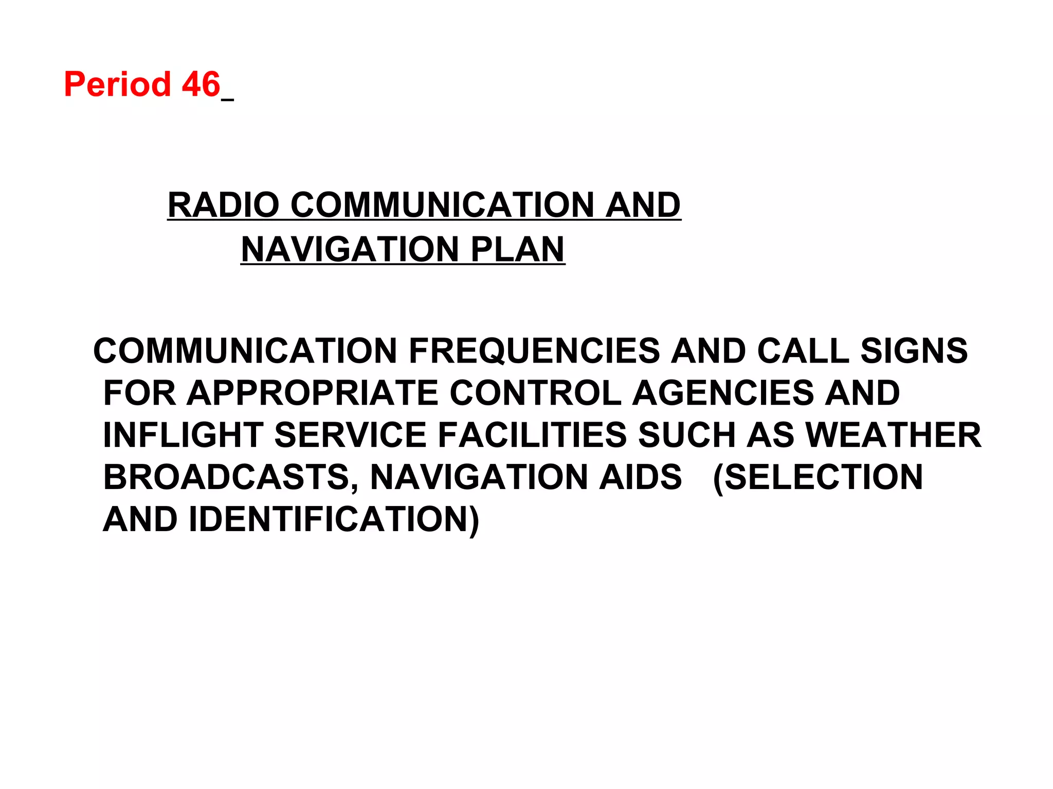 Period 46
RADIO COMMUNICATION AND
NAVIGATION PLAN
COMMUNICATION FREQUENCIES AND CALL SIGNS
FOR APPROPRIATE CONTROL AGENCIES AND
INFLIGHT SERVICE FACILITIES SUCH AS WEATHER
BROADCASTS, NAVIGATION AIDS (SELECTION
AND IDENTIFICATION)
 