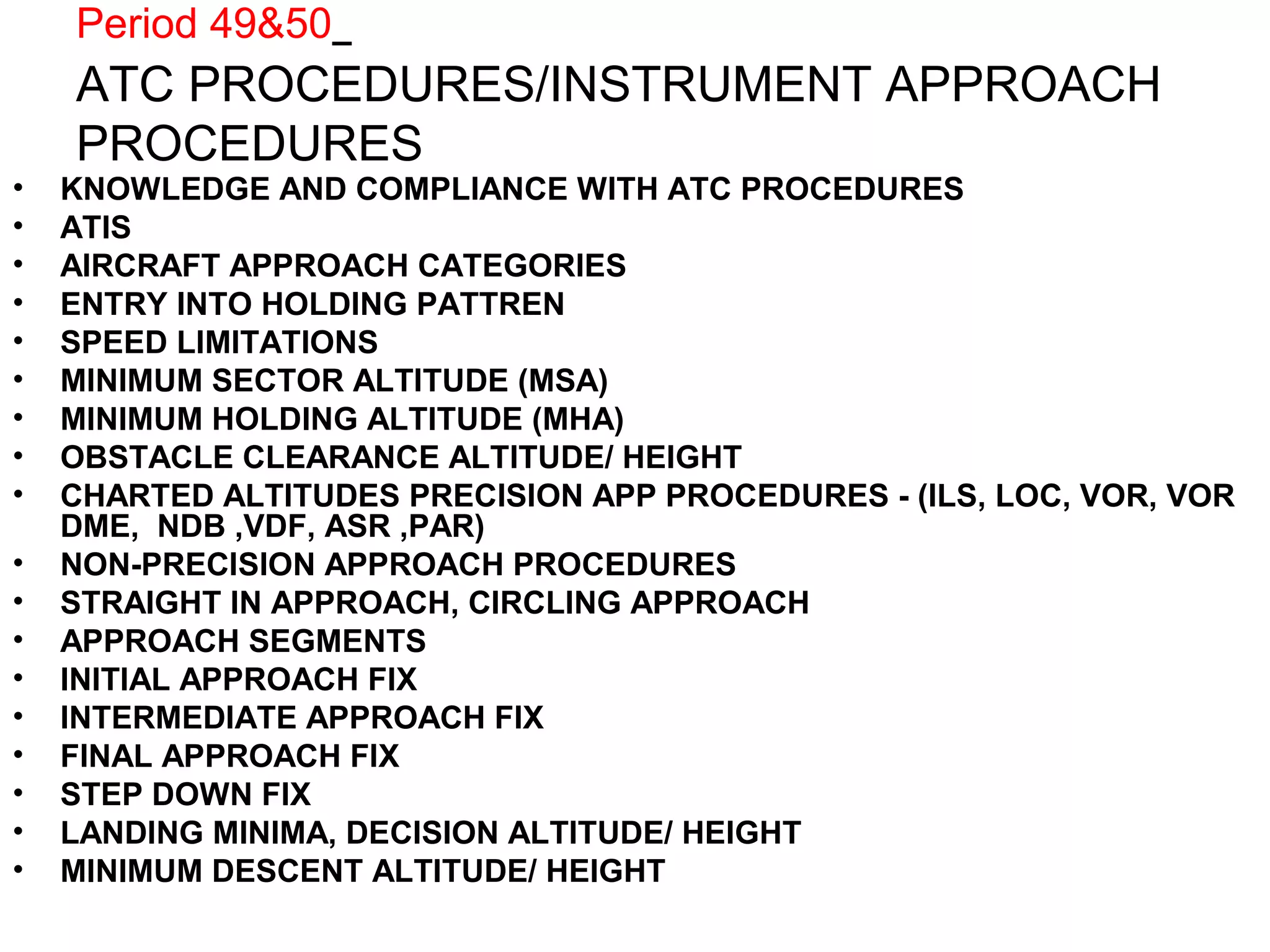 Period 49&50
ATC PROCEDURES/INSTRUMENT APPROACH
PROCEDURES
• KNOWLEDGE AND COMPLIANCE WITH ATC PROCEDURES
• ATIS
• AIRCRAFT APPROACH CATEGORIES
• ENTRY INTO HOLDING PATTREN
• SPEED LIMITATIONS
• MINIMUM SECTOR ALTITUDE (MSA)
• MINIMUM HOLDING ALTITUDE (MHA)
• OBSTACLE CLEARANCE ALTITUDE/ HEIGHT
• CHARTED ALTITUDES PRECISION APP PROCEDURES - (ILS, LOC, VOR, VOR
DME, NDB ,VDF, ASR ,PAR)
• NON-PRECISION APPROACH PROCEDURES
• STRAIGHT IN APPROACH, CIRCLING APPROACH
• APPROACH SEGMENTS
• INITIAL APPROACH FIX
• INTERMEDIATE APPROACH FIX
• FINAL APPROACH FIX
• STEP DOWN FIX
• LANDING MINIMA, DECISION ALTITUDE/ HEIGHT
• MINIMUM DESCENT ALTITUDE/ HEIGHT
 