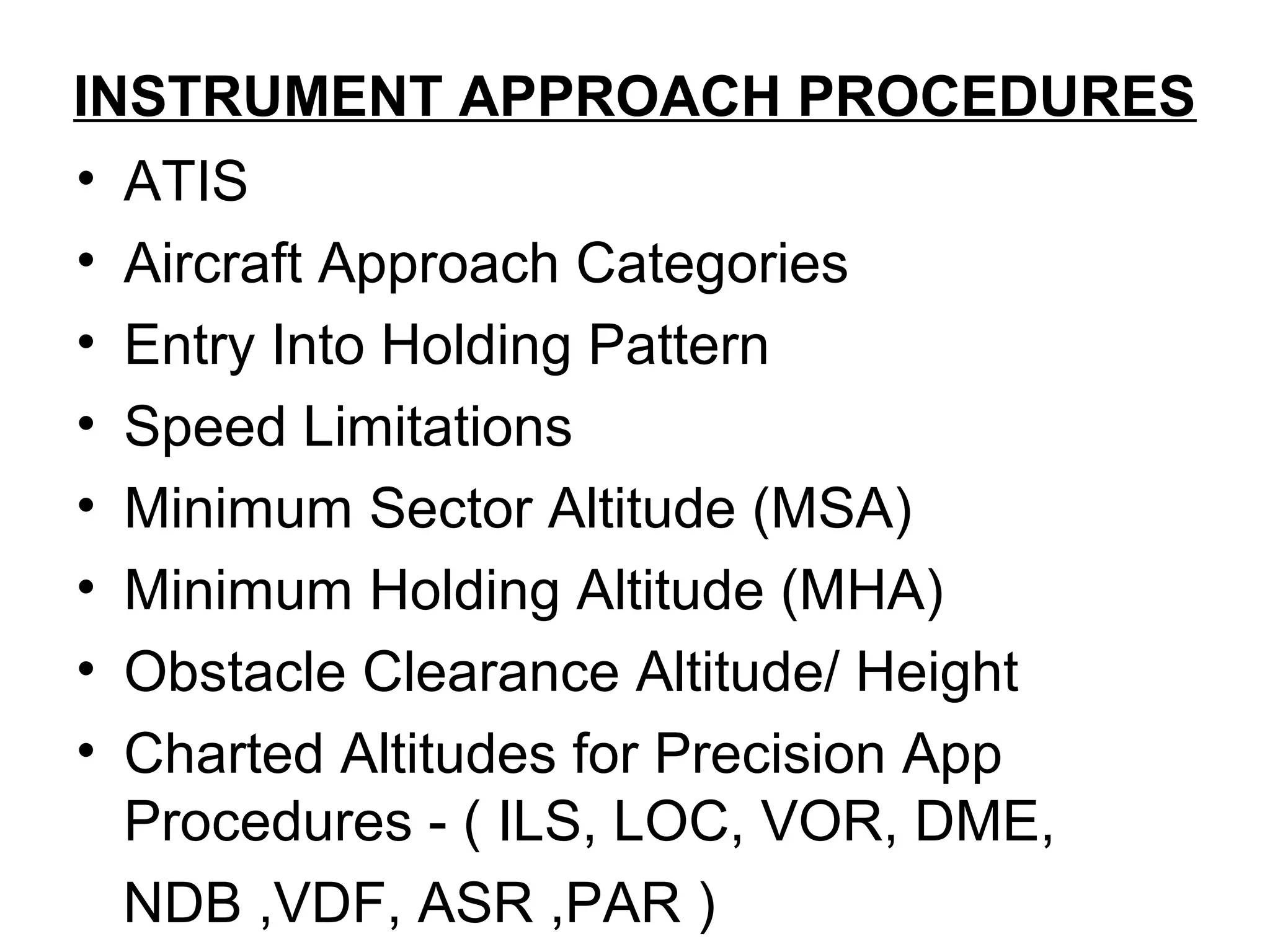 INSTRUMENT APPROACH PROCEDURES
• ATIS
• Aircraft Approach Categories
• Entry Into Holding Pattern
• Speed Limitations
• Minimum Sector Altitude (MSA)
• Minimum Holding Altitude (MHA)
• Obstacle Clearance Altitude/ Height
• Charted Altitudes for Precision App
Procedures - ( ILS, LOC, VOR, DME,
NDB ,VDF, ASR ,PAR )
 