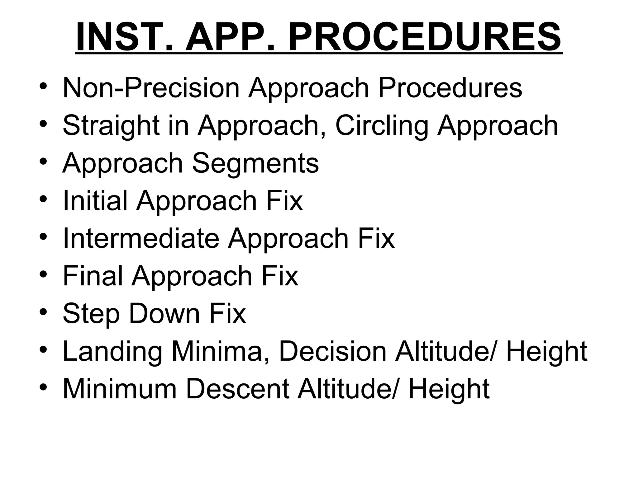 INST. APP. PROCEDURES
• Non-Precision Approach Procedures
• Straight in Approach, Circling Approach
• Approach Segments
• Initial Approach Fix
• Intermediate Approach Fix
• Final Approach Fix
• Step Down Fix
• Landing Minima, Decision Altitude/ Height
• Minimum Descent Altitude/ Height
 