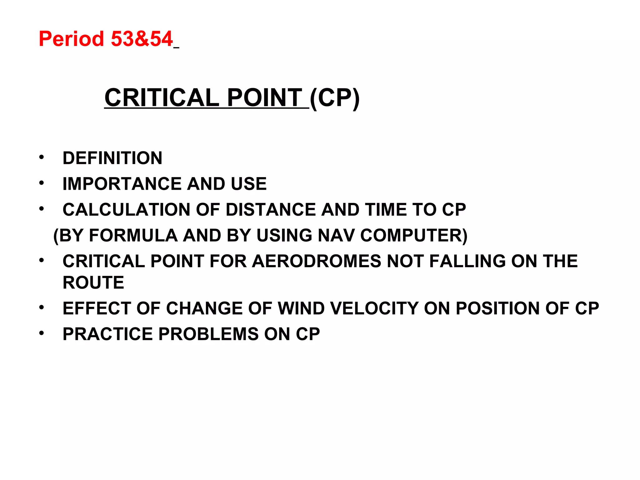 Period 53&54
CRITICAL POINT (CP)
• DEFINITION
• IMPORTANCE AND USE
• CALCULATION OF DISTANCE AND TIME TO CP
(BY FORMULA AND BY USING NAV COMPUTER)
• CRITICAL POINT FOR AERODROMES NOT FALLING ON THE
ROUTE
• EFFECT OF CHANGE OF WIND VELOCITY ON POSITION OF CP
• PRACTICE PROBLEMS ON CP
 