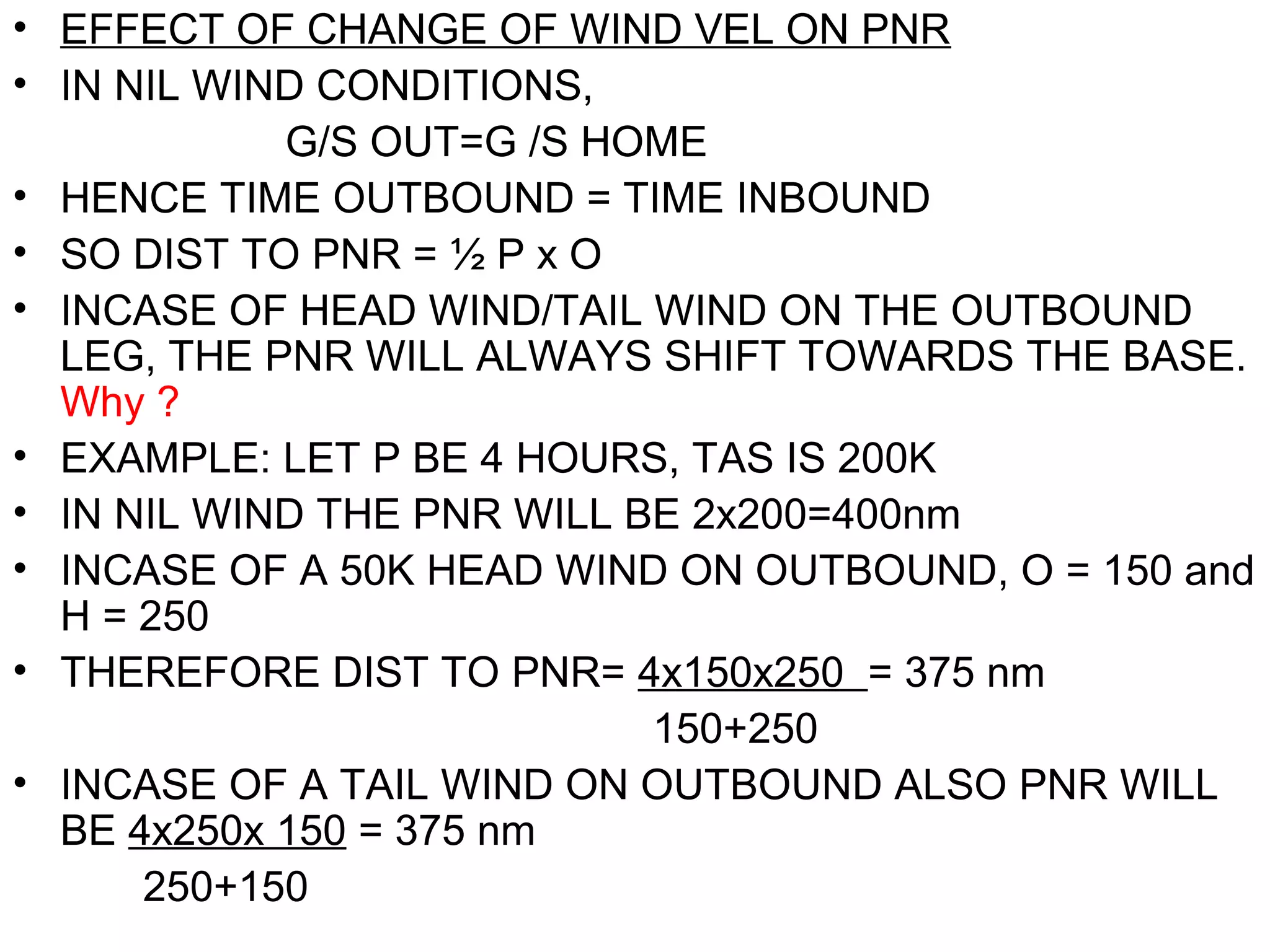 • EFFECT OF CHANGE OF WIND VEL ON PNR
• IN NIL WIND CONDITIONS,
G/S OUT=G /S HOME
• HENCE TIME OUTBOUND = TIME INBOUND
• SO DIST TO PNR = ½ P x O
• INCASE OF HEAD WIND/TAIL WIND ON THE OUTBOUND
LEG, THE PNR WILL ALWAYS SHIFT TOWARDS THE BASE.
Why ?
• EXAMPLE: LET P BE 4 HOURS, TAS IS 200K
• IN NIL WIND THE PNR WILL BE 2x200=400nm
• INCASE OF A 50K HEAD WIND ON OUTBOUND, O = 150 and
H = 250
• THEREFORE DIST TO PNR= 4x150x250 = 375 nm
150+250
• INCASE OF A TAIL WIND ON OUTBOUND ALSO PNR WILL
BE 4x250x 150 = 375 nm
250+150
 