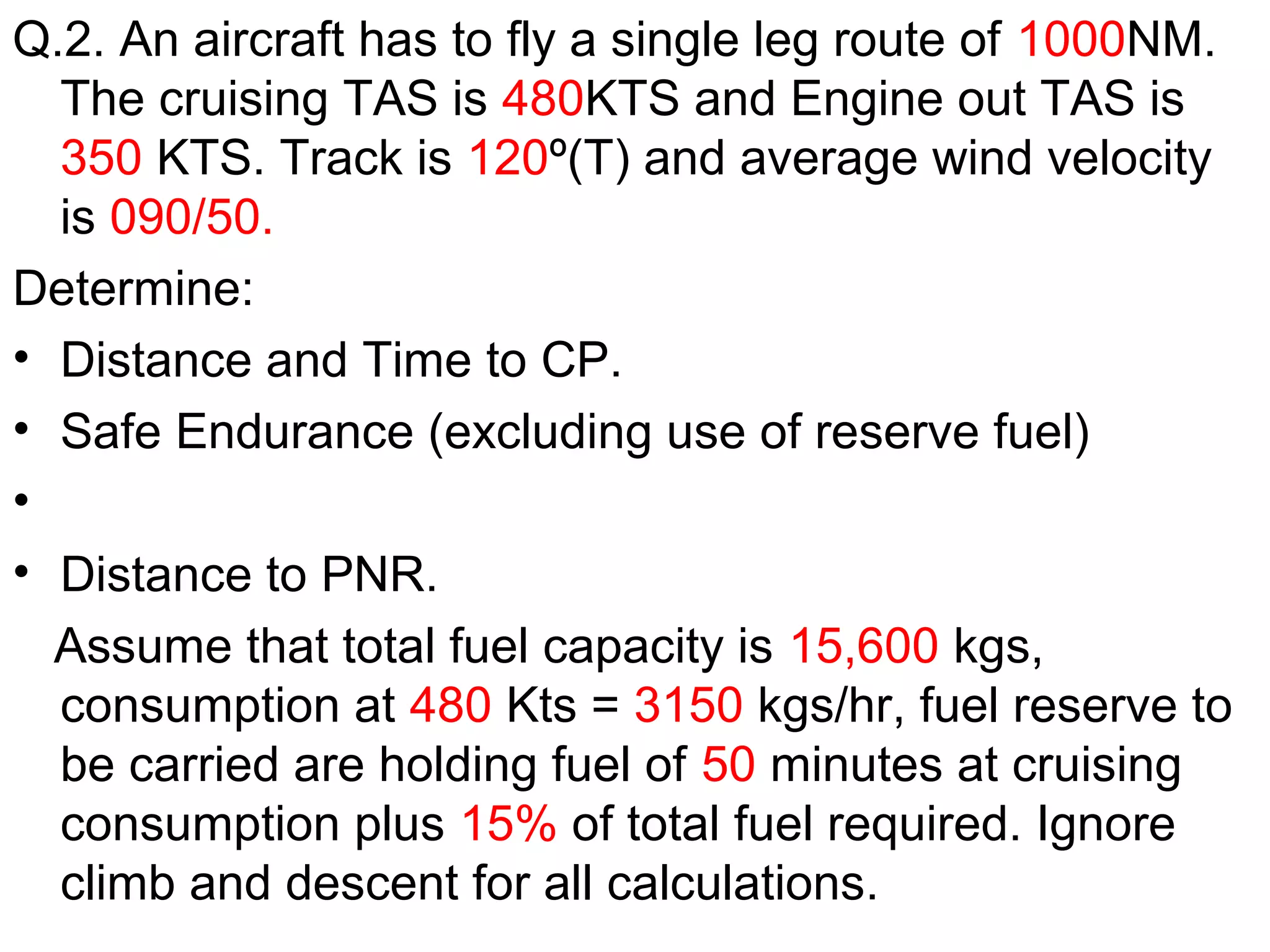 Q.2. An aircraft has to fly a single leg route of 1000NM.
The cruising TAS is 480KTS and Engine out TAS is
350 KTS. Track is 120º(T) and average wind velocity
is 090/50.
Determine:
• Distance and Time to CP.
• Safe Endurance (excluding use of reserve fuel)
•
• Distance to PNR.
Assume that total fuel capacity is 15,600 kgs,
consumption at 480 Kts = 3150 kgs/hr, fuel reserve to
be carried are holding fuel of 50 minutes at cruising
consumption plus 15% of total fuel required. Ignore
climb and descent for all calculations.
 