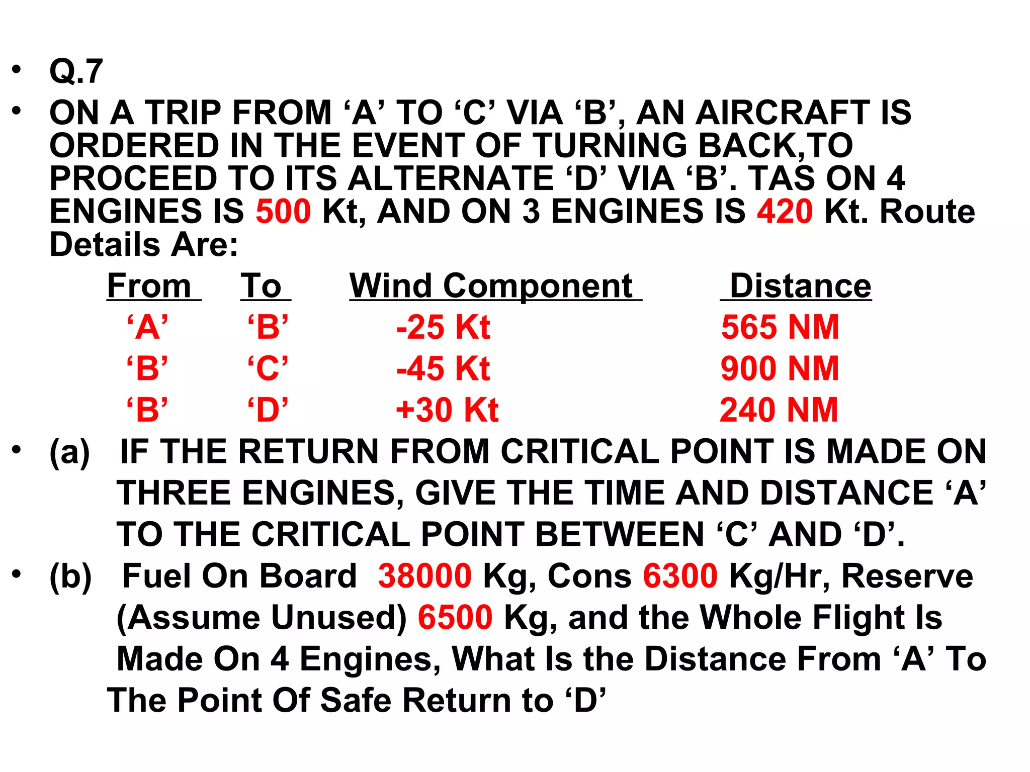 • Q.7
• ON A TRIP FROM ‘A’ TO ‘C’ VIA ‘B’, AN AIRCRAFT IS
ORDERED IN THE EVENT OF TURNING BACK,TO
PROCEED TO ITS ALTERNATE ‘D’ VIA ‘B’. TAS ON 4
ENGINES IS 500 Kt, AND ON 3 ENGINES IS 420 Kt. Route
Details Are:
From To Wind Component Distance
‘A’ ‘B’ -25 Kt 565 NM
‘B’ ‘C’ -45 Kt 900 NM
‘B’ ‘D’ +30 Kt 240 NM
• (a) IF THE RETURN FROM CRITICAL POINT IS MADE ON
THREE ENGINES, GIVE THE TIME AND DISTANCE ‘A’
TO THE CRITICAL POINT BETWEEN ‘C’ AND ‘D’.
• (b) Fuel On Board 38000 Kg, Cons 6300 Kg/Hr, Reserve
(Assume Unused) 6500 Kg, and the Whole Flight Is
Made On 4 Engines, What Is the Distance From ‘A’ To
The Point Of Safe Return to ‘D’
 
