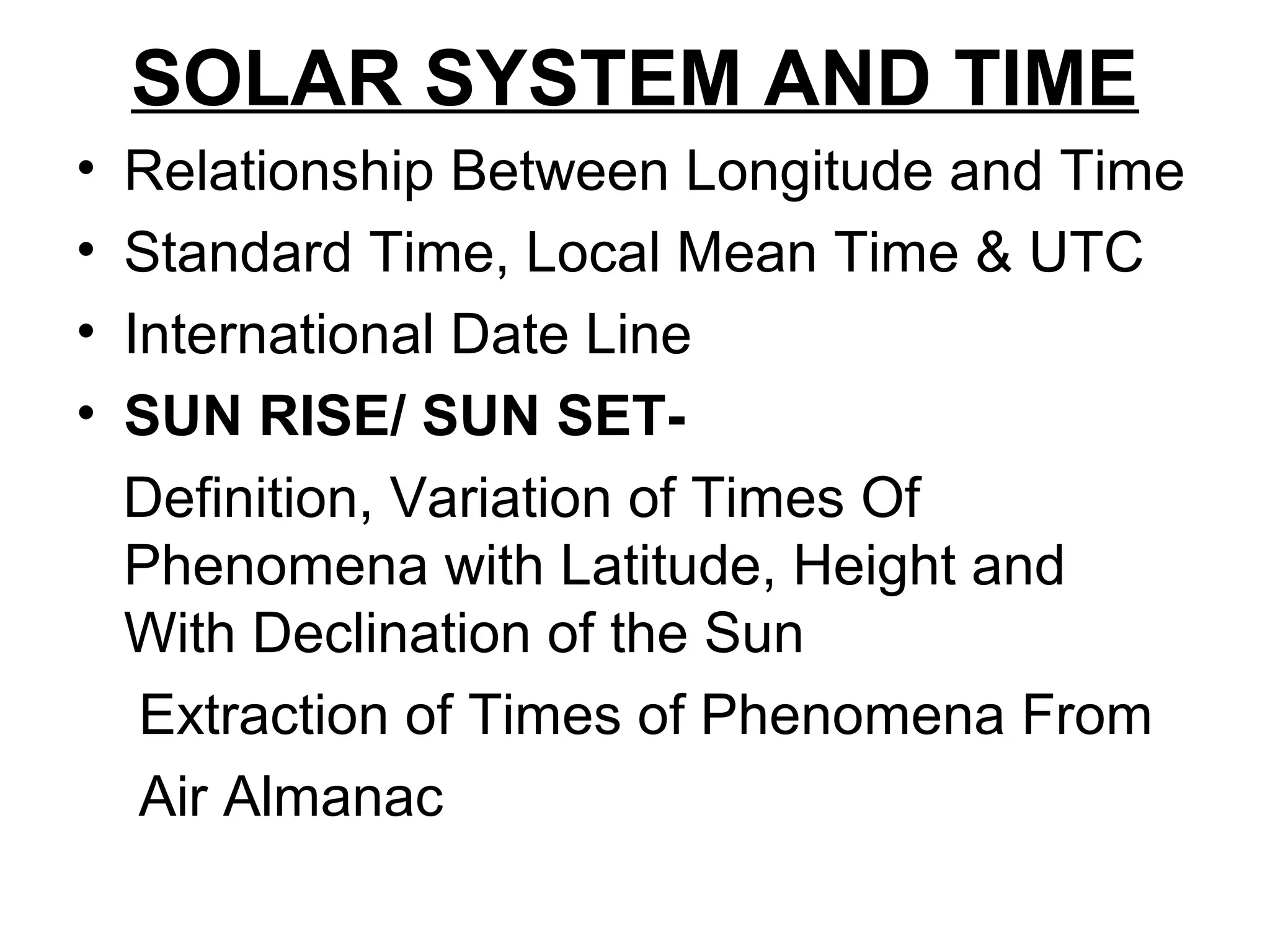 SOLAR SYSTEM AND TIME
• Relationship Between Longitude and Time
• Standard Time, Local Mean Time & UTC
• International Date Line
• SUN RISE/ SUN SET-
Definition, Variation of Times Of
Phenomena with Latitude, Height and
With Declination of the Sun
Extraction of Times of Phenomena From
Air Almanac
 