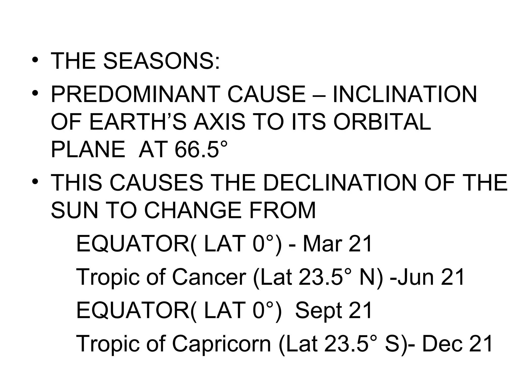 • THE SEASONS:
• PREDOMINANT CAUSE – INCLINATION
OF EARTH’S AXIS TO ITS ORBITAL
PLANE AT 66.5°
• THIS CAUSES THE DECLINATION OF THE
SUN TO CHANGE FROM
EQUATOR( LAT 0°) - Mar 21
Tropic of Cancer (Lat 23.5° N) -Jun 21
EQUATOR( LAT 0°) Sept 21
Tropic of Capricorn (Lat 23.5° S)- Dec 21
 