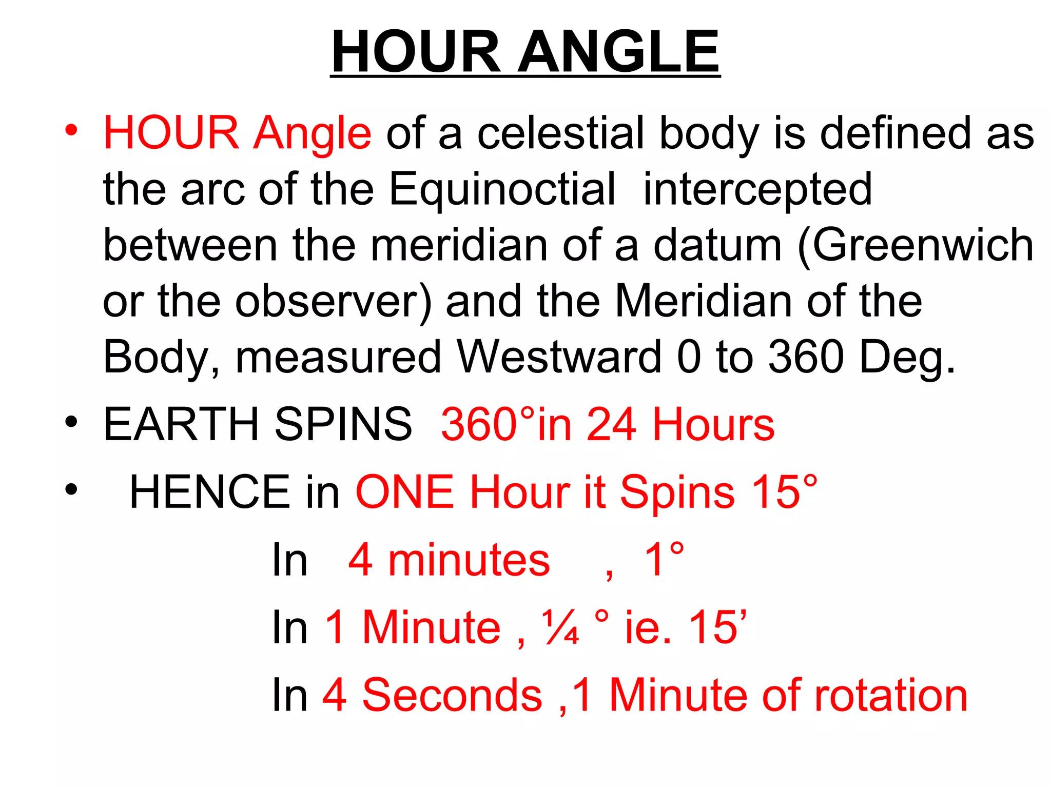HOUR ANGLE
• HOUR Angle of a celestial body is defined as
the arc of the Equinoctial intercepted
between the meridian of a datum (Greenwich
or the observer) and the Meridian of the
Body, measured Westward 0 to 360 Deg.
• EARTH SPINS 360°in 24 Hours
• HENCE in ONE Hour it Spins 15°
In 4 minutes , 1°
In 1 Minute , ¼ ° ie. 15’
In 4 Seconds ,1 Minute of rotation
 