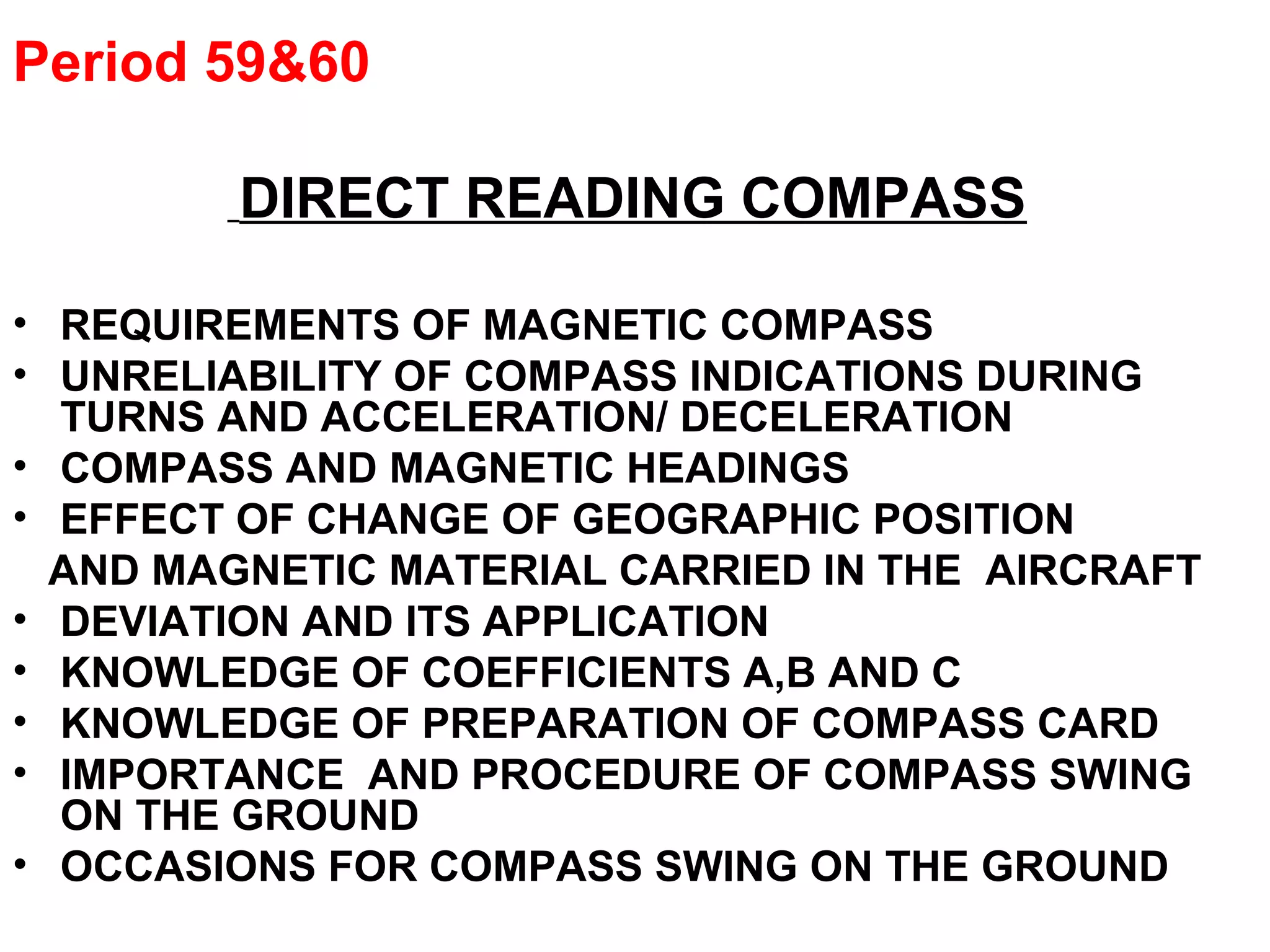 Period 59&60
DIRECT READING COMPASS
• REQUIREMENTS OF MAGNETIC COMPASS
• UNRELIABILITY OF COMPASS INDICATIONS DURING
TURNS AND ACCELERATION/ DECELERATION
• COMPASS AND MAGNETIC HEADINGS
• EFFECT OF CHANGE OF GEOGRAPHIC POSITION
AND MAGNETIC MATERIAL CARRIED IN THE AIRCRAFT
• DEVIATION AND ITS APPLICATION
• KNOWLEDGE OF COEFFICIENTS A,B AND C
• KNOWLEDGE OF PREPARATION OF COMPASS CARD
• IMPORTANCE AND PROCEDURE OF COMPASS SWING
ON THE GROUND
• OCCASIONS FOR COMPASS SWING ON THE GROUND
 