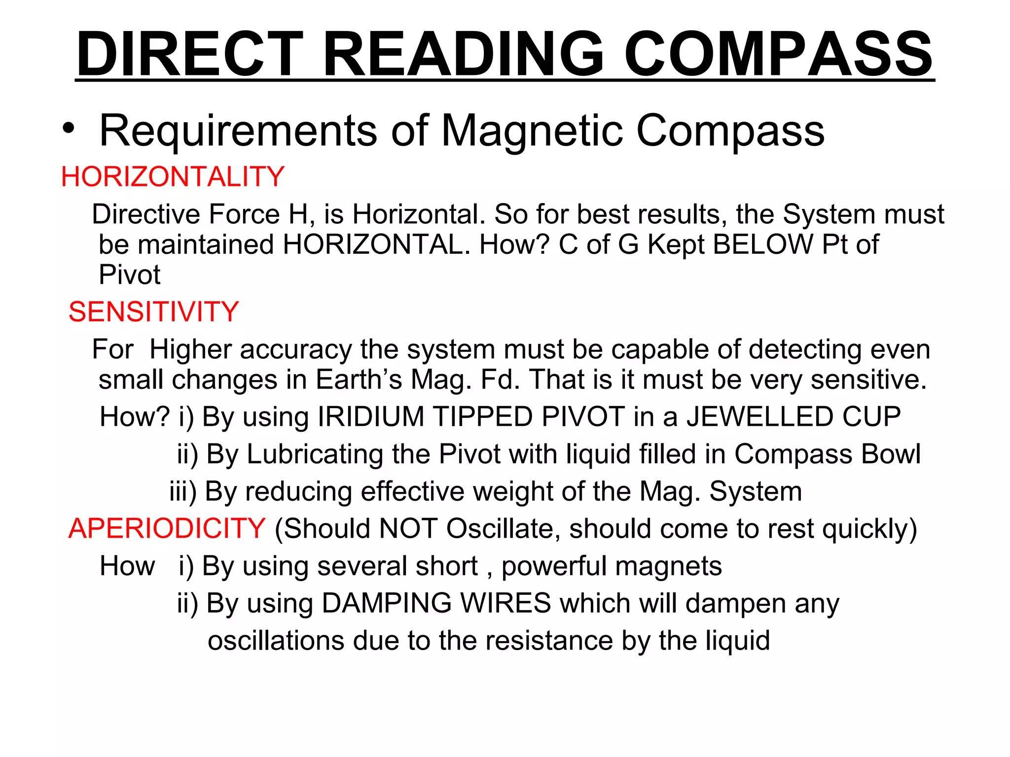 DIRECT READING COMPASS
• Requirements of Magnetic Compass
HORIZONTALITY
Directive Force H, is Horizontal. So for best results, the System must
be maintained HORIZONTAL. How? C of G Kept BELOW Pt of
Pivot
SENSITIVITY
For Higher accuracy the system must be capable of detecting even
small changes in Earth’s Mag. Fd. That is it must be very sensitive.
How? i) By using IRIDIUM TIPPED PIVOT in a JEWELLED CUP
ii) By Lubricating the Pivot with liquid filled in Compass Bowl
iii) By reducing effective weight of the Mag. System
APERIODICITY (Should NOT Oscillate, should come to rest quickly)
How i) By using several short , powerful magnets
ii) By using DAMPING WIRES which will dampen any
oscillations due to the resistance by the liquid
 