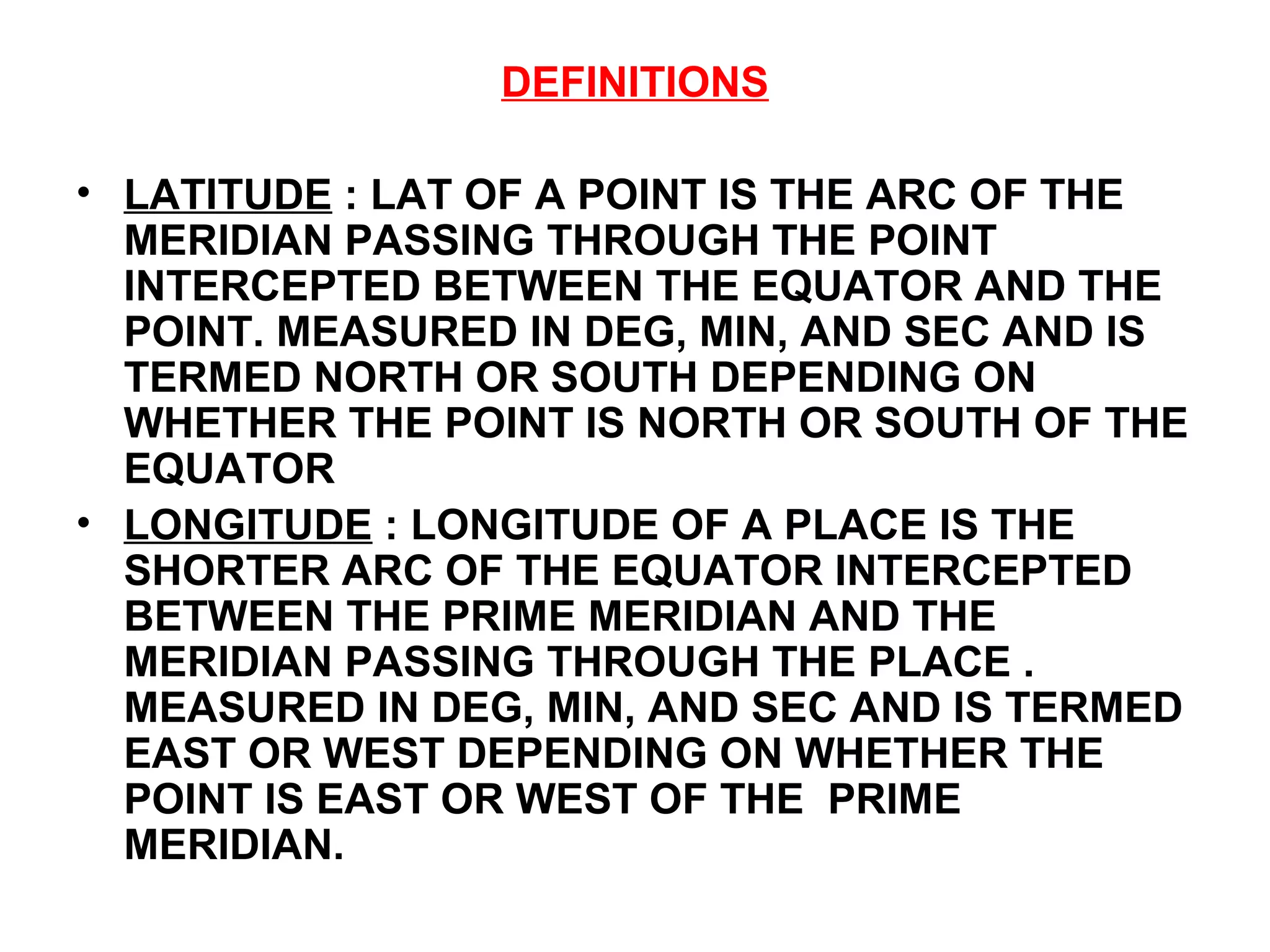 DEFINITIONS
• LATITUDE : LAT OF A POINT IS THE ARC OF THE
MERIDIAN PASSING THROUGH THE POINT
INTERCEPTED BETWEEN THE EQUATOR AND THE
POINT. MEASURED IN DEG, MIN, AND SEC AND IS
TERMED NORTH OR SOUTH DEPENDING ON
WHETHER THE POINT IS NORTH OR SOUTH OF THE
EQUATOR
• LONGITUDE : LONGITUDE OF A PLACE IS THE
SHORTER ARC OF THE EQUATOR INTERCEPTED
BETWEEN THE PRIME MERIDIAN AND THE
MERIDIAN PASSING THROUGH THE PLACE .
MEASURED IN DEG, MIN, AND SEC AND IS TERMED
EAST OR WEST DEPENDING ON WHETHER THE
POINT IS EAST OR WEST OF THE PRIME
MERIDIAN.
 