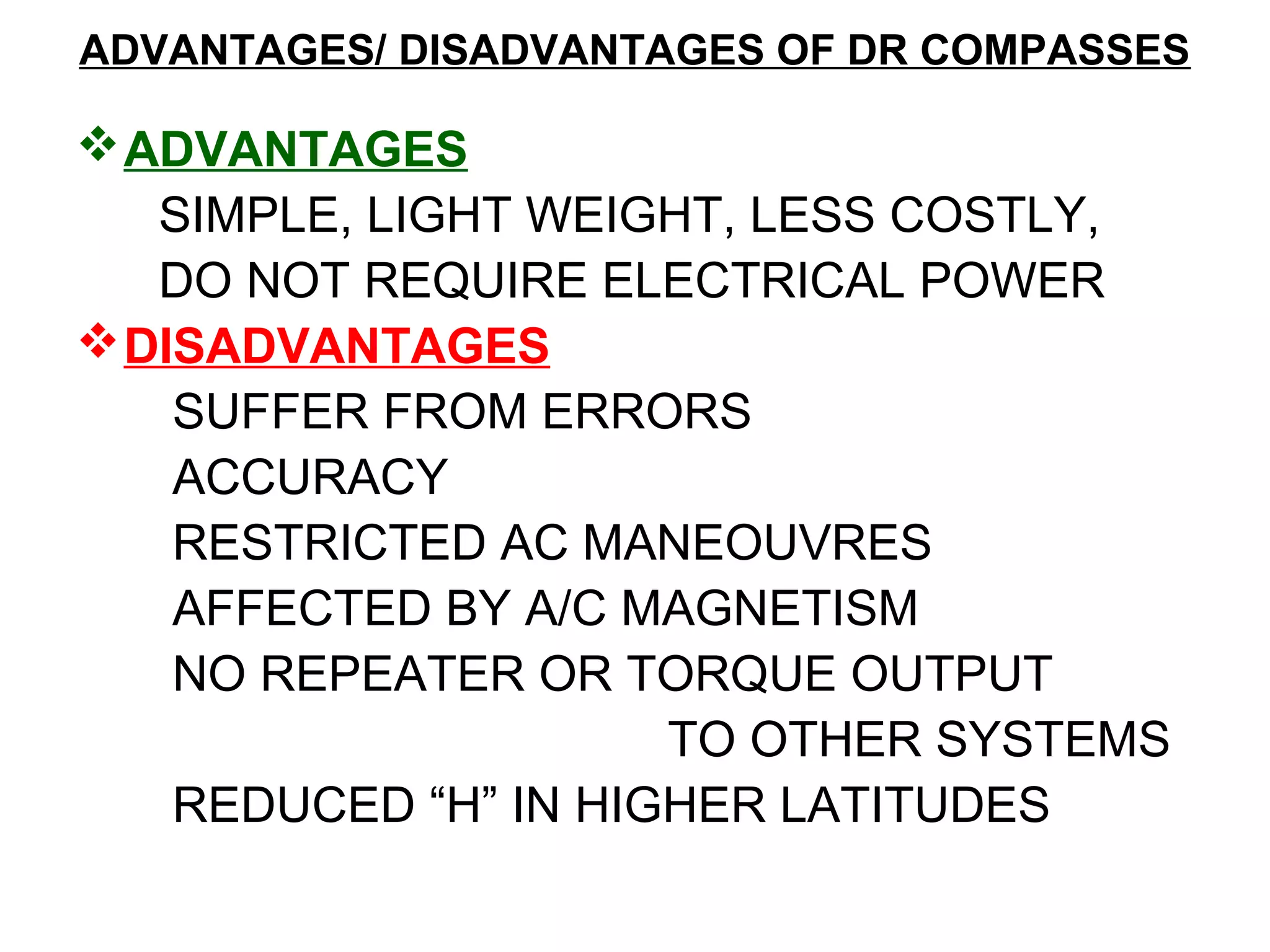 ADVANTAGES/ DISADVANTAGES OF DR COMPASSES
ADVANTAGES
SIMPLE, LIGHT WEIGHT, LESS COSTLY,
DO NOT REQUIRE ELECTRICAL POWER
DISADVANTAGES
SUFFER FROM ERRORS
ACCURACY
RESTRICTED AC MANEOUVRES
AFFECTED BY A/C MAGNETISM
NO REPEATER OR TORQUE OUTPUT
TO OTHER SYSTEMS
REDUCED “H” IN HIGHER LATITUDES
 