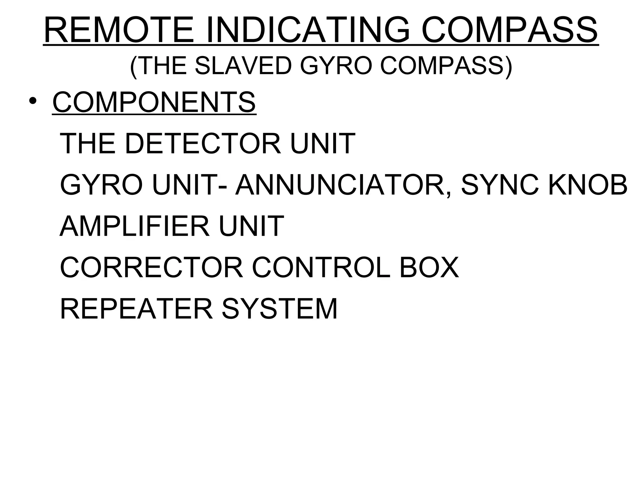 REMOTE INDICATING COMPASS
(THE SLAVED GYRO COMPASS)
• COMPONENTS
THE DETECTOR UNIT
GYRO UNIT- ANNUNCIATOR, SYNC KNOB
AMPLIFIER UNIT
CORRECTOR CONTROL BOX
REPEATER SYSTEM
 