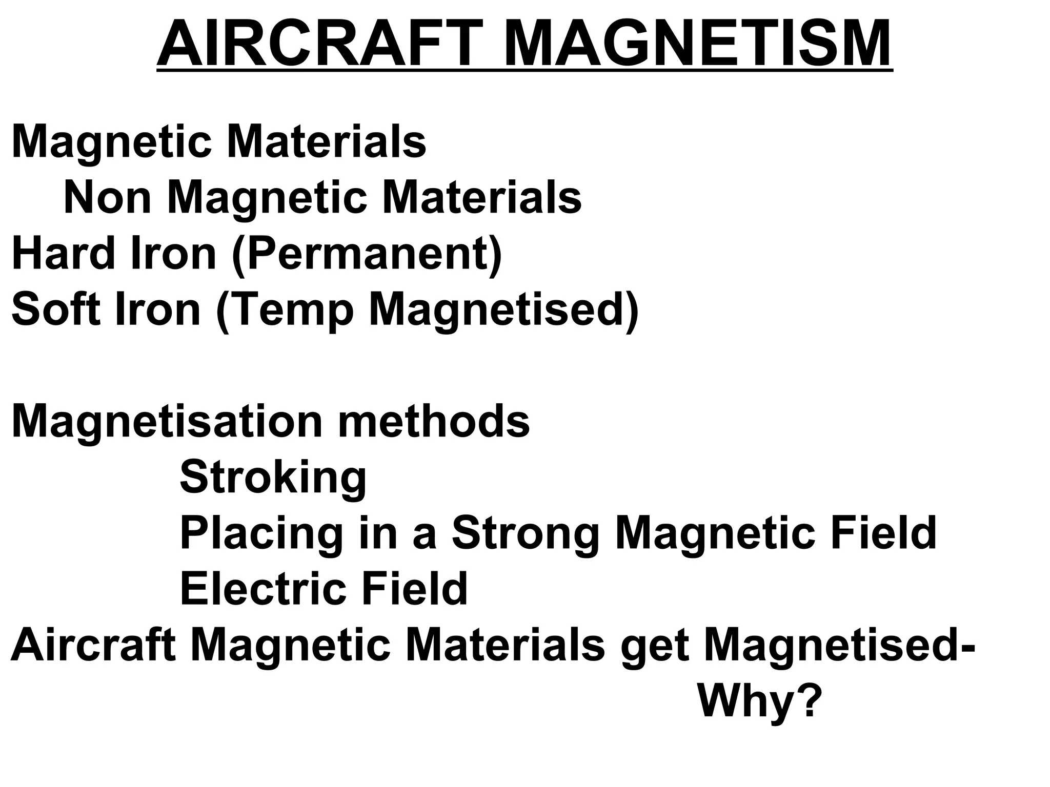 AIRCRAFT MAGNETISM
Magnetic Materials
Non Magnetic Materials
Hard Iron (Permanent)
Soft Iron (Temp Magnetised)
Magnetisation methods
Stroking
Placing in a Strong Magnetic Field
Electric Field
Aircraft Magnetic Materials get Magnetised-
Why?
 