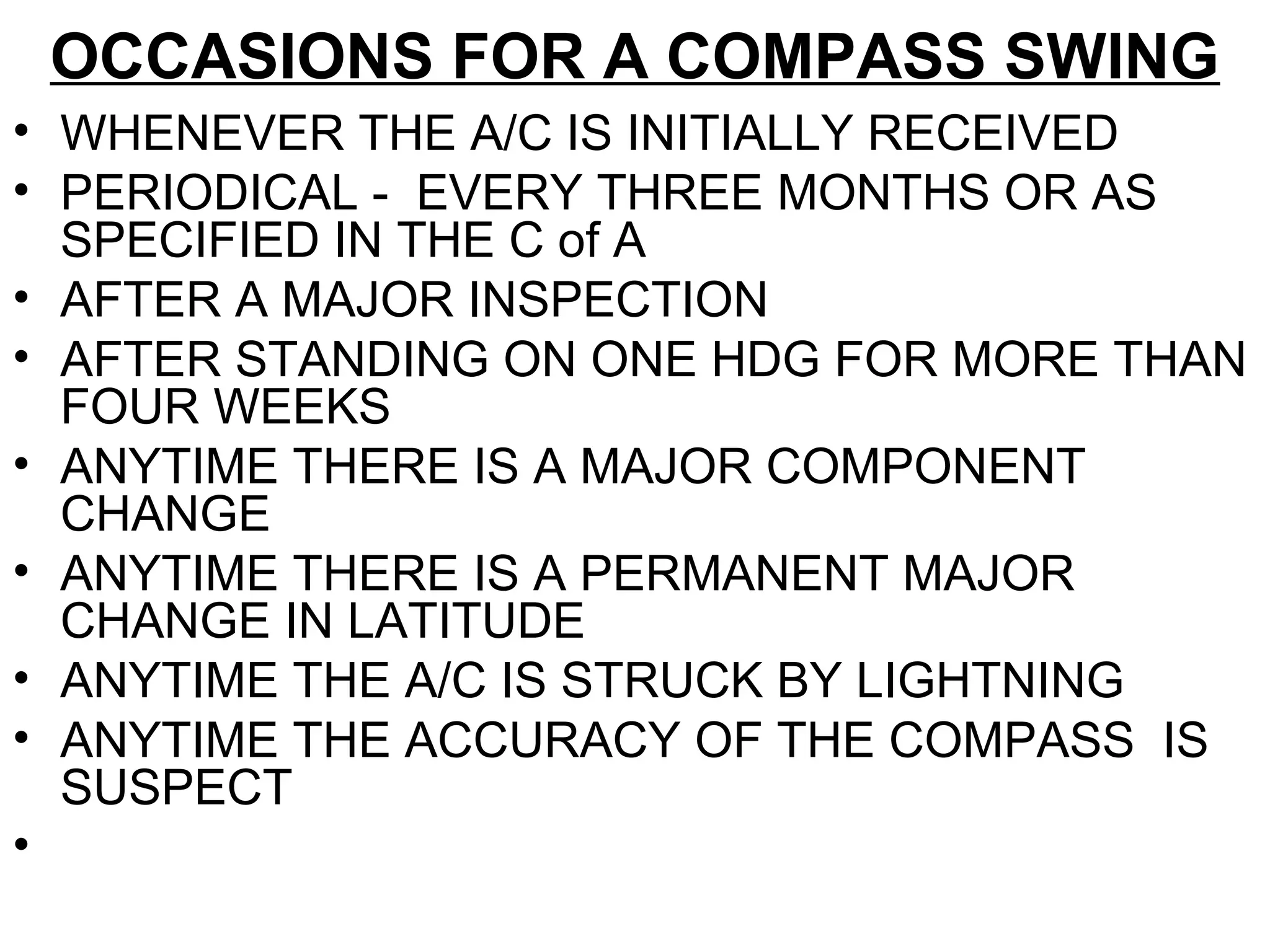 OCCASIONS FOR A COMPASS SWING
• WHENEVER THE A/C IS INITIALLY RECEIVED
• PERIODICAL - EVERY THREE MONTHS OR AS
SPECIFIED IN THE C of A
• AFTER A MAJOR INSPECTION
• AFTER STANDING ON ONE HDG FOR MORE THAN
FOUR WEEKS
• ANYTIME THERE IS A MAJOR COMPONENT
CHANGE
• ANYTIME THERE IS A PERMANENT MAJOR
CHANGE IN LATITUDE
• ANYTIME THE A/C IS STRUCK BY LIGHTNING
• ANYTIME THE ACCURACY OF THE COMPASS IS
SUSPECT
•
 