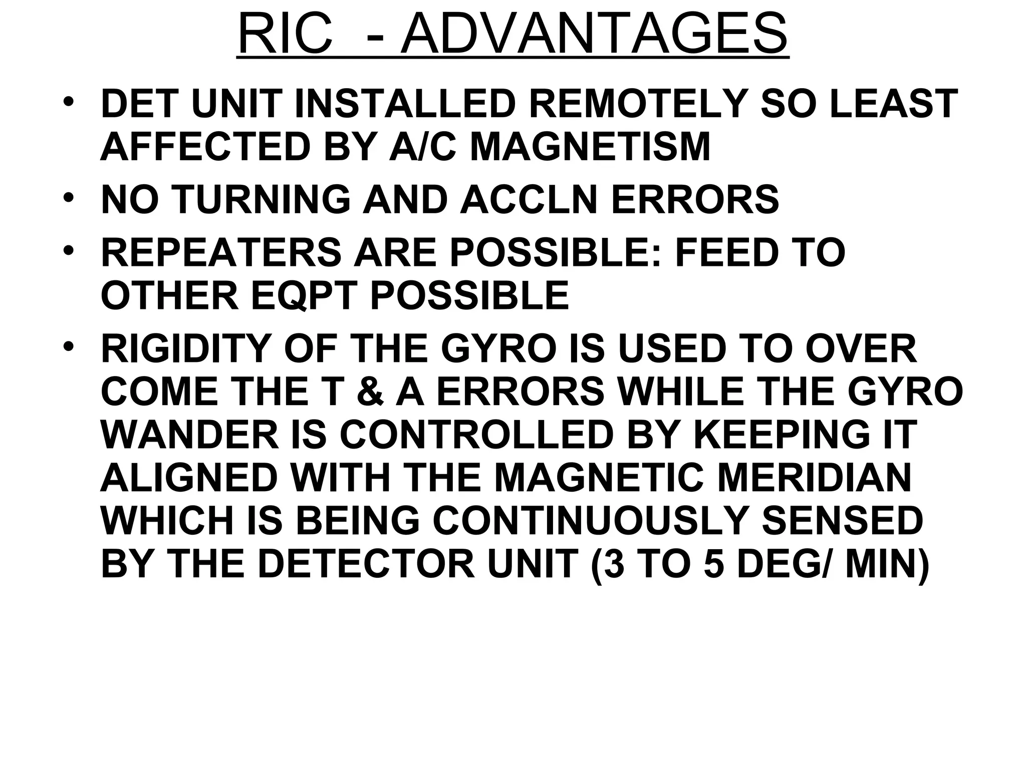 RIC - ADVANTAGES
• DET UNIT INSTALLED REMOTELY SO LEAST
AFFECTED BY A/C MAGNETISM
• NO TURNING AND ACCLN ERRORS
• REPEATERS ARE POSSIBLE: FEED TO
OTHER EQPT POSSIBLE
• RIGIDITY OF THE GYRO IS USED TO OVER
COME THE T & A ERRORS WHILE THE GYRO
WANDER IS CONTROLLED BY KEEPING IT
ALIGNED WITH THE MAGNETIC MERIDIAN
WHICH IS BEING CONTINUOUSLY SENSED
BY THE DETECTOR UNIT (3 TO 5 DEG/ MIN)
 