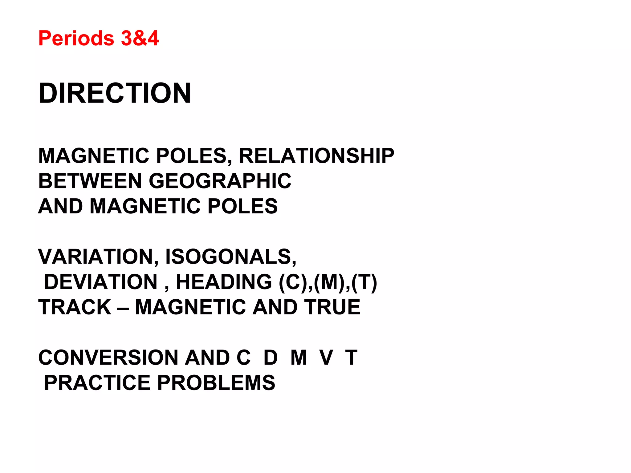 Periods 3&4
DIRECTION
MAGNETIC POLES, RELATIONSHIP
BETWEEN GEOGRAPHIC
AND MAGNETIC POLES
VARIATION, ISOGONALS,
DEVIATION , HEADING (C),(M),(T)
TRACK – MAGNETIC AND TRUE
CONVERSION AND C D M V T
PRACTICE PROBLEMS
 