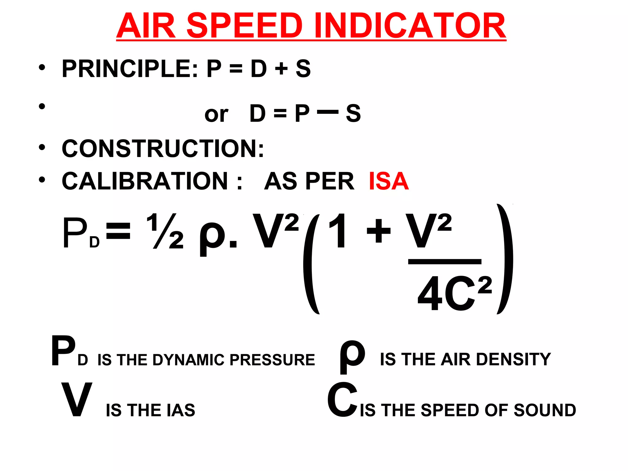AIR SPEED INDICATOR
• PRINCIPLE: P = D + S
• or D = P – S
• CONSTRUCTION:
• CALIBRATION : AS PER ISA
PD = ½ ρ. V² 1 + V²
4C²
PD IS THE DYNAMIC PRESSURE ρ IS THE AIR DENSITY
V IS THE IAS CIS THE SPEED OF SOUND
 