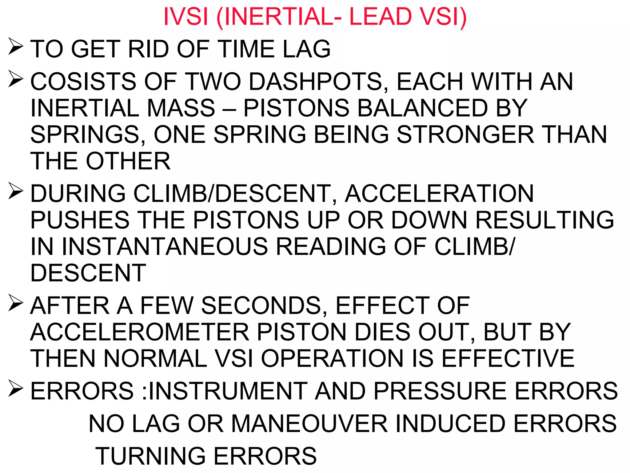 IVSI (INERTIAL- LEAD VSI)
 TO GET RID OF TIME LAG
 COSISTS OF TWO DASHPOTS, EACH WITH AN
INERTIAL MASS – PISTONS BALANCED BY
SPRINGS, ONE SPRING BEING STRONGER THAN
THE OTHER
 DURING CLIMB/DESCENT, ACCELERATION
PUSHES THE PISTONS UP OR DOWN RESULTING
IN INSTANTANEOUS READING OF CLIMB/
DESCENT
 AFTER A FEW SECONDS, EFFECT OF
ACCELEROMETER PISTON DIES OUT, BUT BY
THEN NORMAL VSI OPERATION IS EFFECTIVE
 ERRORS :INSTRUMENT AND PRESSURE ERRORS
NO LAG OR MANEOUVER INDUCED ERRORS
TURNING ERRORS
 