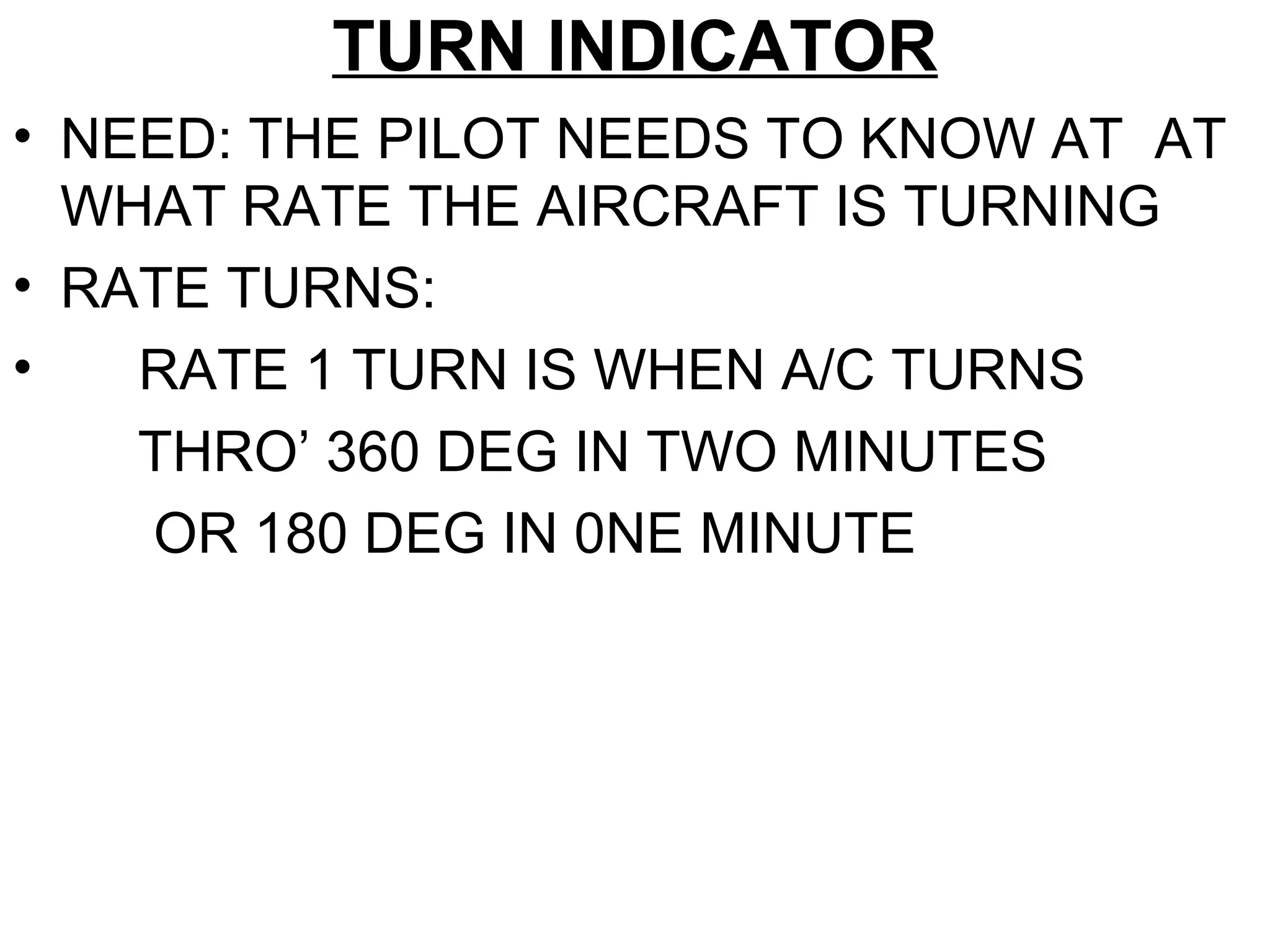 TURN INDICATOR
• NEED: THE PILOT NEEDS TO KNOW AT AT
WHAT RATE THE AIRCRAFT IS TURNING
• RATE TURNS:
• RATE 1 TURN IS WHEN A/C TURNS
THRO’ 360 DEG IN TWO MINUTES
OR 180 DEG IN 0NE MINUTE
 