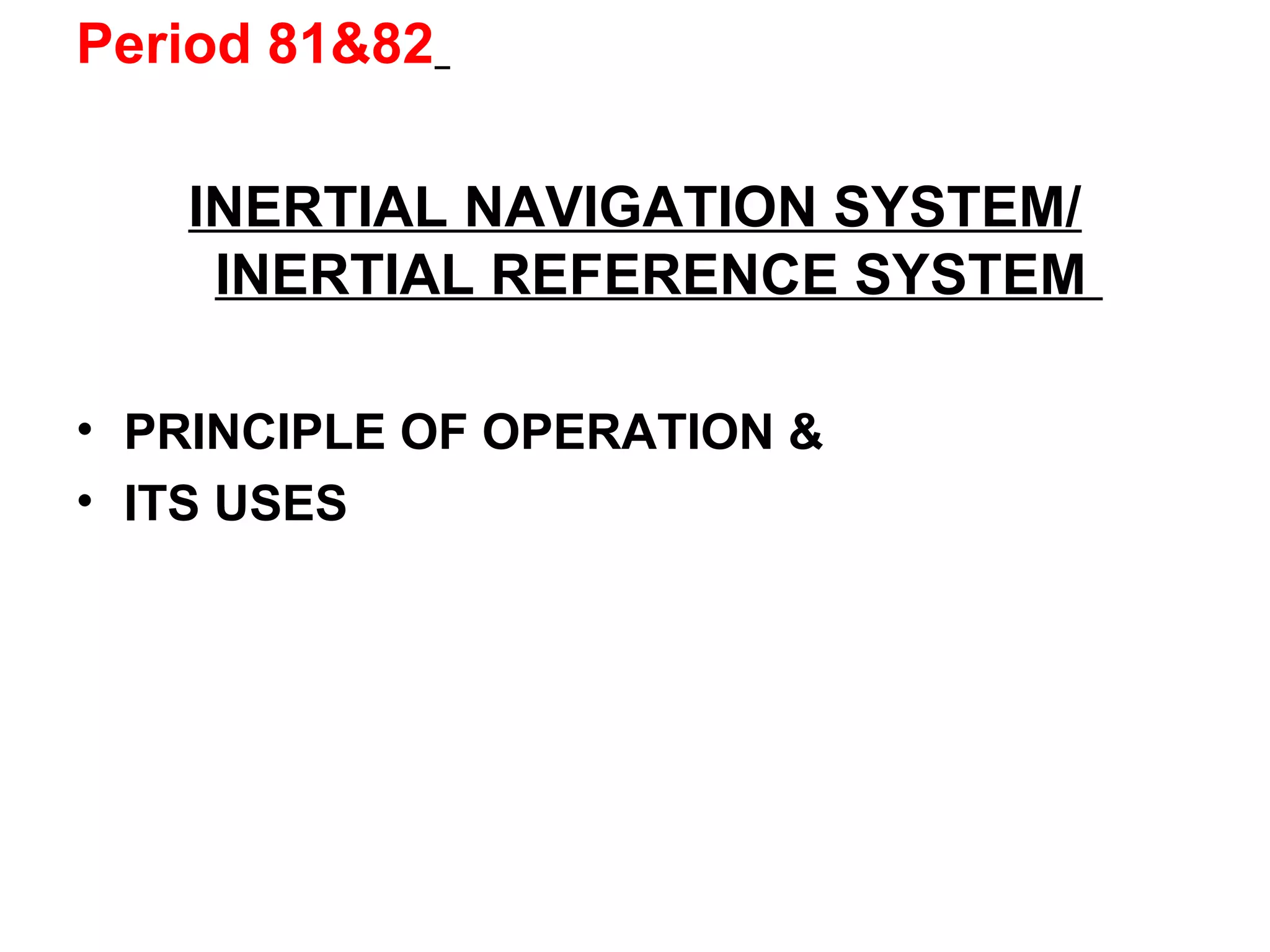 Period 81&82
INERTIAL NAVIGATION SYSTEM/
INERTIAL REFERENCE SYSTEM
• PRINCIPLE OF OPERATION &
• ITS USES
 