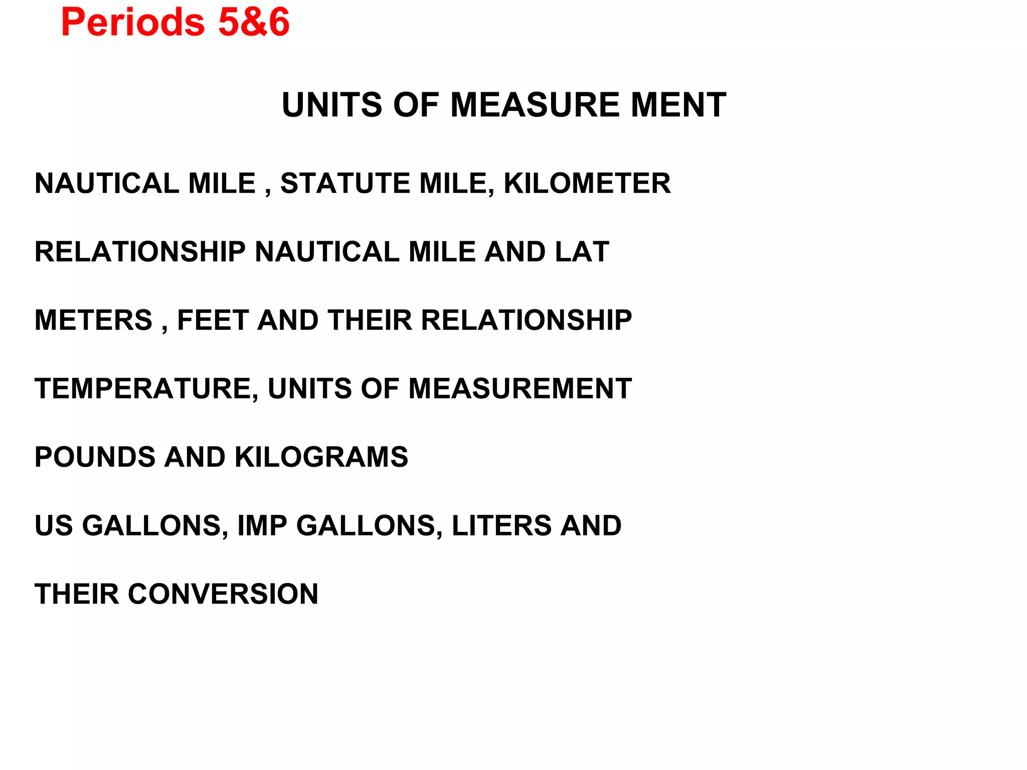 Periods 5&6
UNITS OF MEASURE MENT
NAUTICAL MILE , STATUTE MILE, KILOMETER
RELATIONSHIP NAUTICAL MILE AND LAT
METERS , FEET AND THEIR RELATIONSHIP
TEMPERATURE, UNITS OF MEASUREMENT
POUNDS AND KILOGRAMS
US GALLONS, IMP GALLONS, LITERS AND
THEIR CONVERSION
 