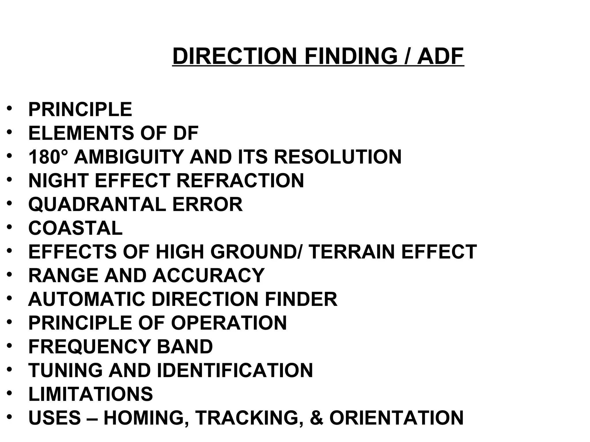 DIRECTION FINDING / ADF
• PRINCIPLE
• ELEMENTS OF DF
• 180° AMBIGUITY AND ITS RESOLUTION
• NIGHT EFFECT REFRACTION
• QUADRANTAL ERROR
• COASTAL
• EFFECTS OF HIGH GROUND/ TERRAIN EFFECT
• RANGE AND ACCURACY
• AUTOMATIC DIRECTION FINDER
• PRINCIPLE OF OPERATION
• FREQUENCY BAND
• TUNING AND IDENTIFICATION
• LIMITATIONS
• USES – HOMING, TRACKING, & ORIENTATION
 
