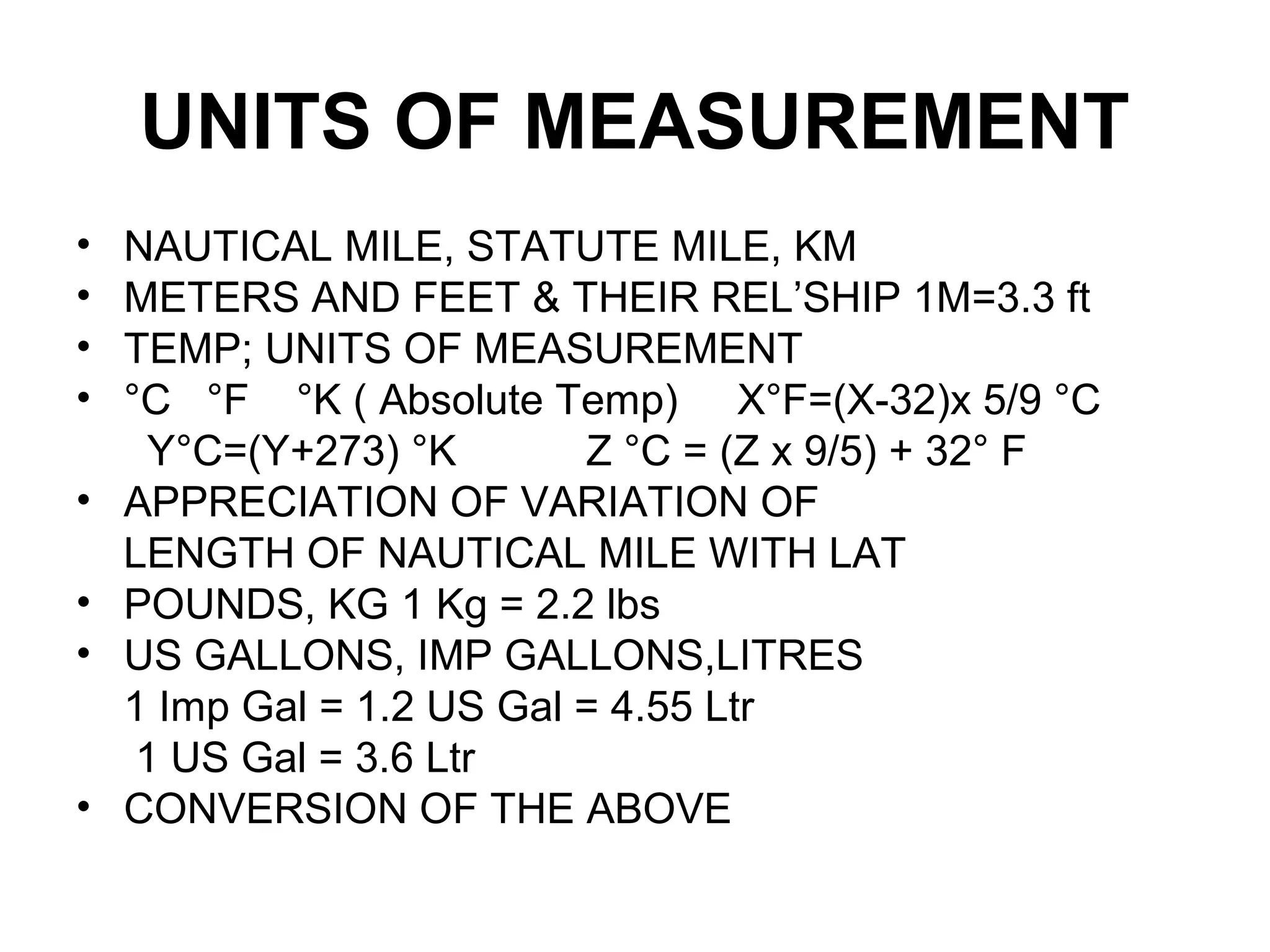 UNITS OF MEASUREMENT
• NAUTICAL MILE, STATUTE MILE, KM
• METERS AND FEET & THEIR REL’SHIP 1M=3.3 ft
• TEMP; UNITS OF MEASUREMENT
• °C °F °K ( Absolute Temp) X°F=(X-32)x 5/9 °C
Y°C=(Y+273) °K Z °C = (Z x 9/5) + 32° F
• APPRECIATION OF VARIATION OF
LENGTH OF NAUTICAL MILE WITH LAT
• POUNDS, KG 1 Kg = 2.2 lbs
• US GALLONS, IMP GALLONS,LITRES
1 Imp Gal = 1.2 US Gal = 4.55 Ltr
1 US Gal = 3.6 Ltr
• CONVERSION OF THE ABOVE
 