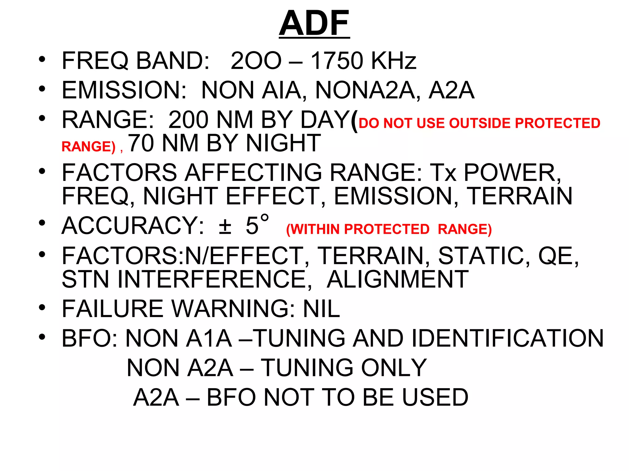 ADF
• FREQ BAND: 2OO – 1750 KHz
• EMISSION: NON AIA, NONA2A, A2A
• RANGE: 200 NM BY DAY(DO NOT USE OUTSIDE PROTECTED
RANGE) , 70 NM BY NIGHT
• FACTORS AFFECTING RANGE: Tx POWER,
FREQ, NIGHT EFFECT, EMISSION, TERRAIN
• ACCURACY: ± 5° (WITHIN PROTECTED RANGE)
• FACTORS:N/EFFECT, TERRAIN, STATIC, QE,
STN INTERFERENCE, ALIGNMENT
• FAILURE WARNING: NIL
• BFO: NON A1A –TUNING AND IDENTIFICATION
NON A2A – TUNING ONLY
A2A – BFO NOT TO BE USED
 