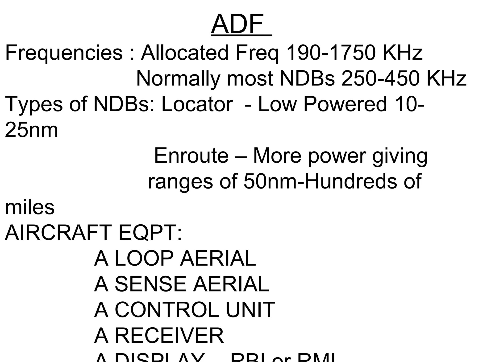 ADF
Frequencies : Allocated Freq 190-1750 KHz
Normally most NDBs 250-450 KHz
Types of NDBs: Locator - Low Powered 10-
25nm
Enroute – More power giving
ranges of 50nm-Hundreds of
miles
AIRCRAFT EQPT:
A LOOP AERIAL
A SENSE AERIAL
A CONTROL UNIT
A RECEIVER
 