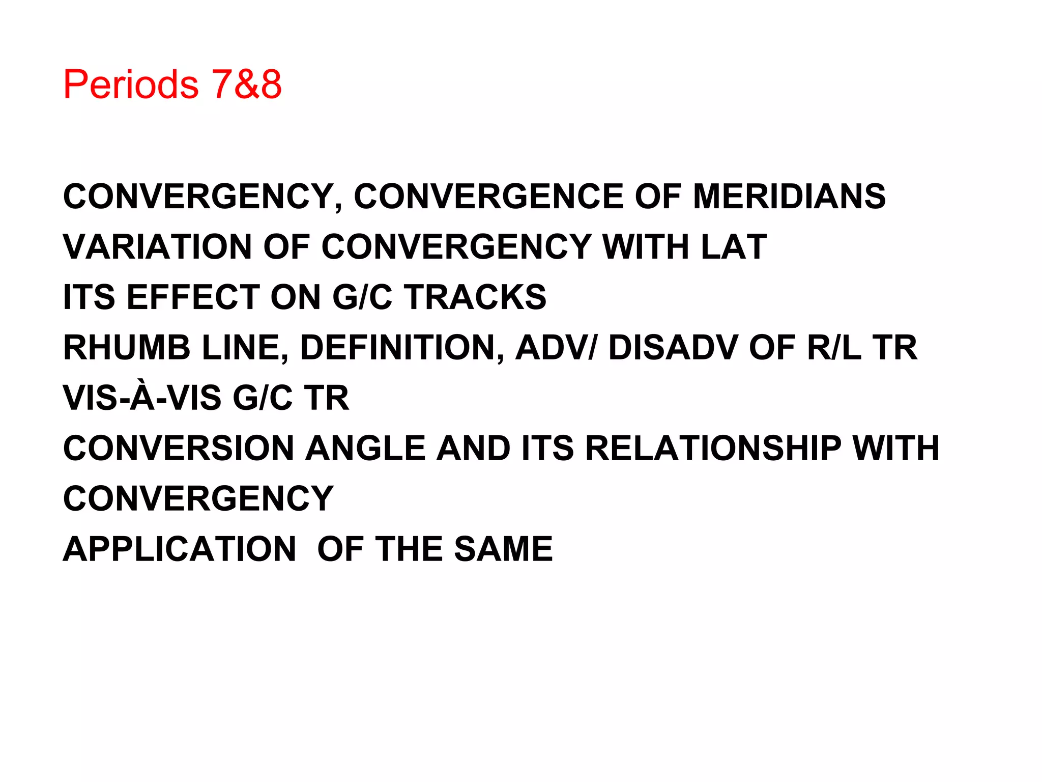 Periods 7&8
CONVERGENCY, CONVERGENCE OF MERIDIANS
VARIATION OF CONVERGENCY WITH LAT
ITS EFFECT ON G/C TRACKS
RHUMB LINE, DEFINITION, ADV/ DISADV OF R/L TR
VIS-À-VIS G/C TR
CONVERSION ANGLE AND ITS RELATIONSHIP WITH
CONVERGENCY
APPLICATION OF THE SAME
 
