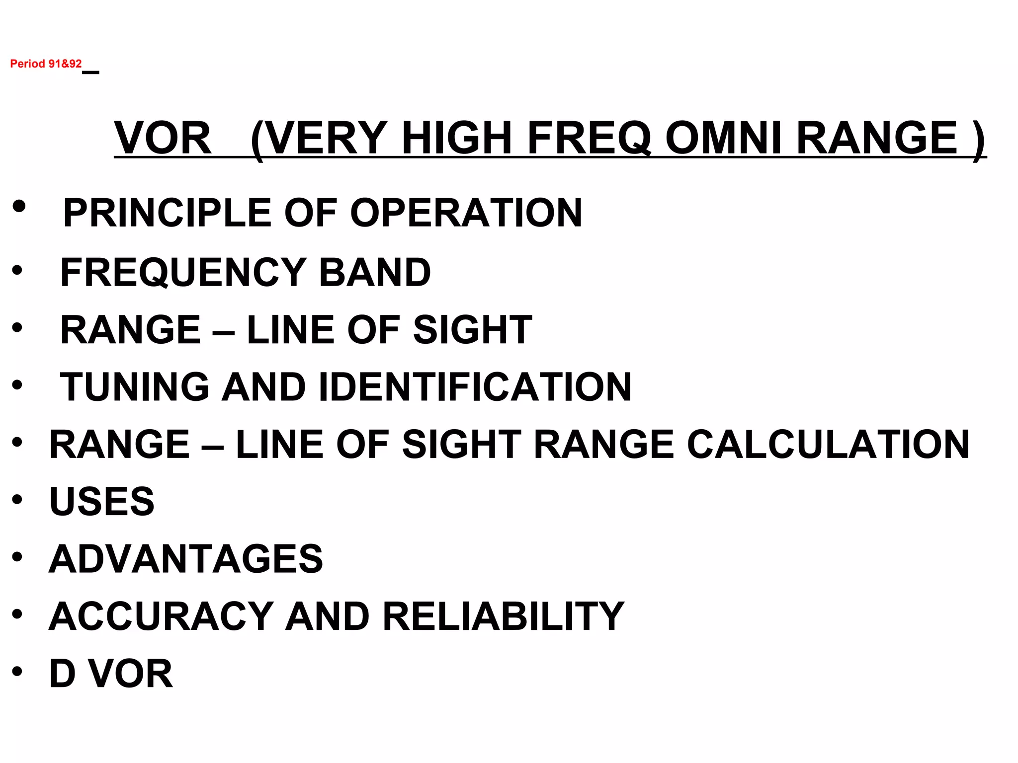 Period 91&92
VOR (VERY HIGH FREQ OMNI RANGE )
• PRINCIPLE OF OPERATION
• FREQUENCY BAND
• RANGE – LINE OF SIGHT
• TUNING AND IDENTIFICATION
• RANGE – LINE OF SIGHT RANGE CALCULATION
• USES
• ADVANTAGES
• ACCURACY AND RELIABILITY
• D VOR
 