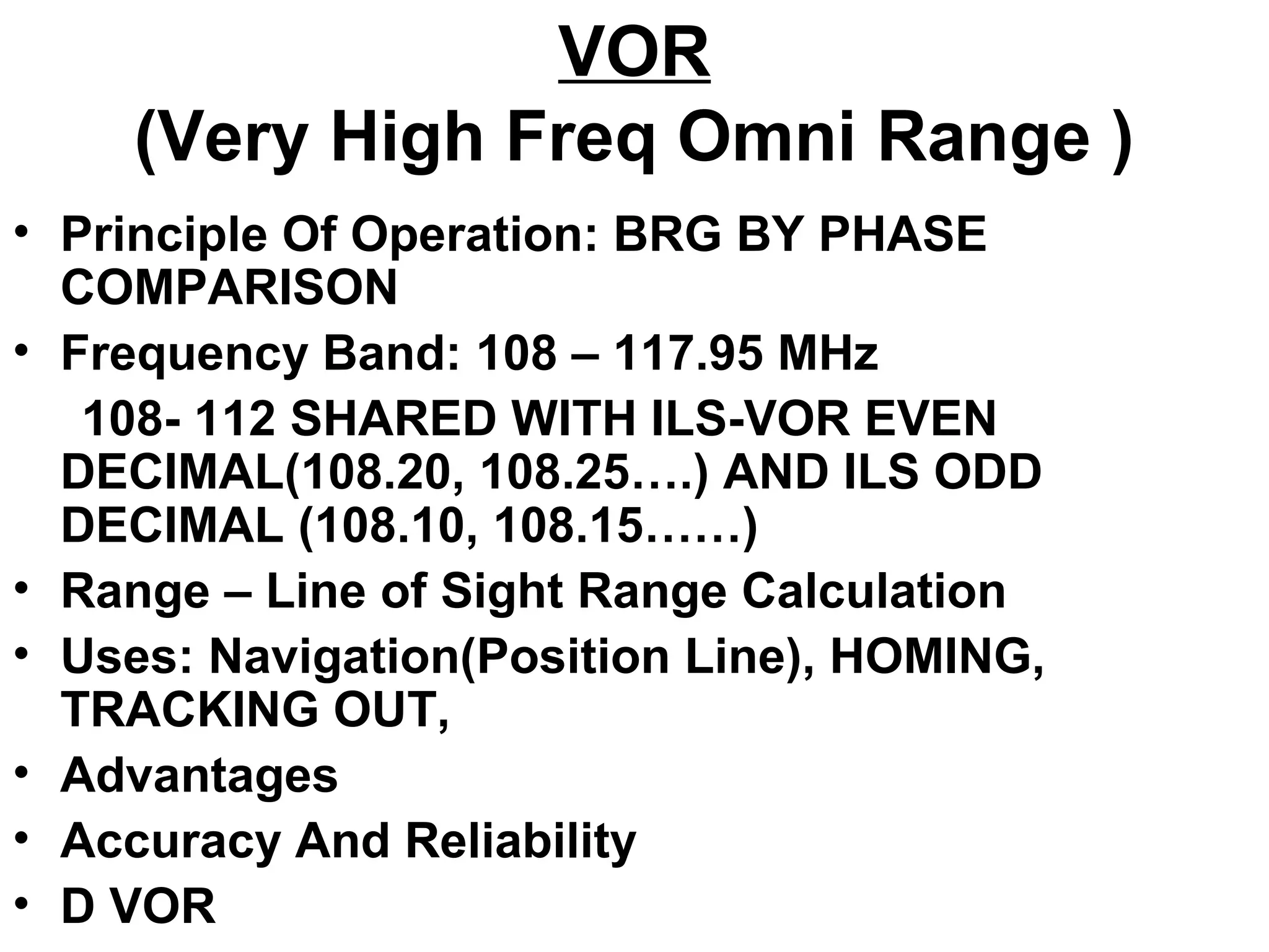 VOR
(Very High Freq Omni Range )
• Principle Of Operation: BRG BY PHASE
COMPARISON
• Frequency Band: 108 – 117.95 MHz
108- 112 SHARED WITH ILS-VOR EVEN
DECIMAL(108.20, 108.25….) AND ILS ODD
DECIMAL (108.10, 108.15……)
• Range – Line of Sight Range Calculation
• Uses: Navigation(Position Line), HOMING,
TRACKING OUT,
• Advantages
• Accuracy And Reliability
• D VOR
 
