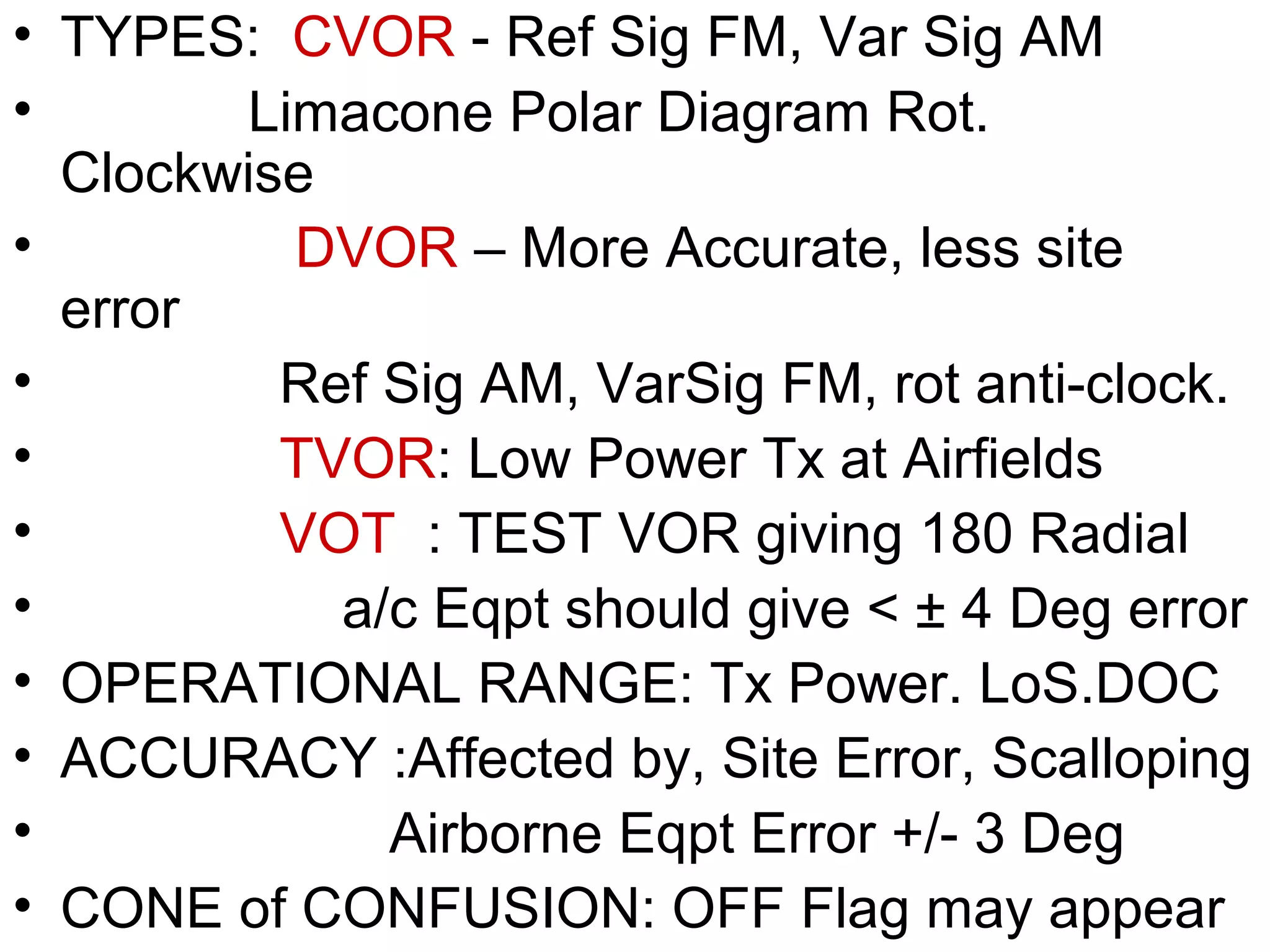 • TYPES: CVOR - Ref Sig FM, Var Sig AM
• Limacone Polar Diagram Rot.
Clockwise
• DVOR – More Accurate, less site
error
• Ref Sig AM, VarSig FM, rot anti-clock.
• TVOR: Low Power Tx at Airfields
• VOT : TEST VOR giving 180 Radial
• a/c Eqpt should give < ± 4 Deg error
• OPERATIONAL RANGE: Tx Power. LoS.DOC
• ACCURACY :Affected by, Site Error, Scalloping
• Airborne Eqpt Error +/- 3 Deg
• CONE of CONFUSION: OFF Flag may appear
 
