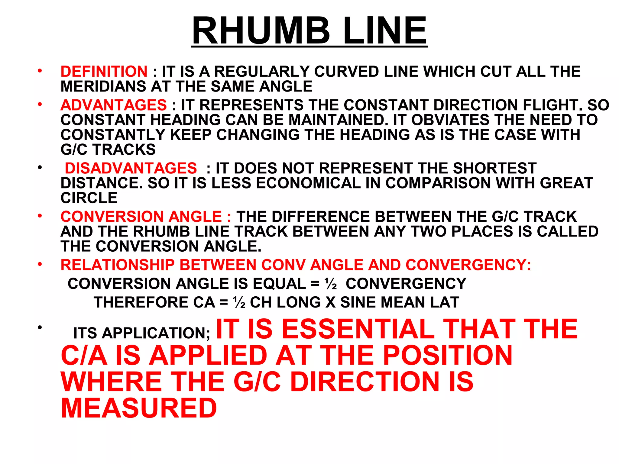 RHUMB LINE
• DEFINITION : IT IS A REGULARLY CURVED LINE WHICH CUT ALL THE
MERIDIANS AT THE SAME ANGLE
• ADVANTAGES : IT REPRESENTS THE CONSTANT DIRECTION FLIGHT. SO
CONSTANT HEADING CAN BE MAINTAINED. IT OBVIATES THE NEED TO
CONSTANTLY KEEP CHANGING THE HEADING AS IS THE CASE WITH
G/C TRACKS
• DISADVANTAGES : IT DOES NOT REPRESENT THE SHORTEST
DISTANCE. SO IT IS LESS ECONOMICAL IN COMPARISON WITH GREAT
CIRCLE
• CONVERSION ANGLE : THE DIFFERENCE BETWEEN THE G/C TRACK
AND THE RHUMB LINE TRACK BETWEEN ANY TWO PLACES IS CALLED
THE CONVERSION ANGLE.
• RELATIONSHIP BETWEEN CONV ANGLE AND CONVERGENCY:
CONVERSION ANGLE IS EQUAL = ½ CONVERGENCY
THEREFORE CA = ½ CH LONG X SINE MEAN LAT
• ITS APPLICATION; IT IS ESSENTIAL THAT THE
C/A IS APPLIED AT THE POSITION
WHERE THE G/C DIRECTION IS
MEASURED
 