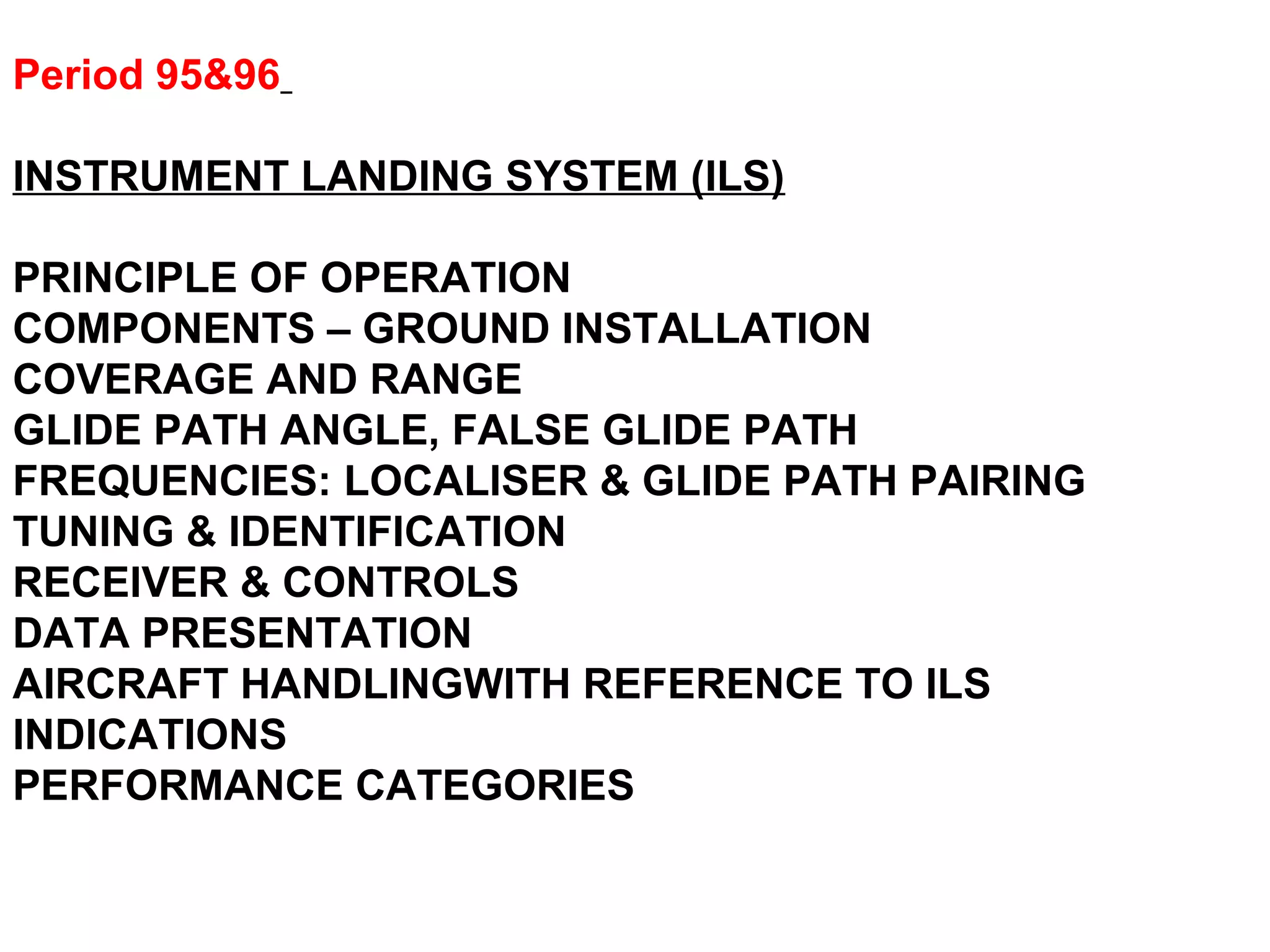 Period 95&96
INSTRUMENT LANDING SYSTEM (ILS)
PRINCIPLE OF OPERATION
COMPONENTS – GROUND INSTALLATION
COVERAGE AND RANGE
GLIDE PATH ANGLE, FALSE GLIDE PATH
FREQUENCIES: LOCALISER & GLIDE PATH PAIRING
TUNING & IDENTIFICATION
RECEIVER & CONTROLS
DATA PRESENTATION
AIRCRAFT HANDLINGWITH REFERENCE TO ILS
INDICATIONS
PERFORMANCE CATEGORIES
 