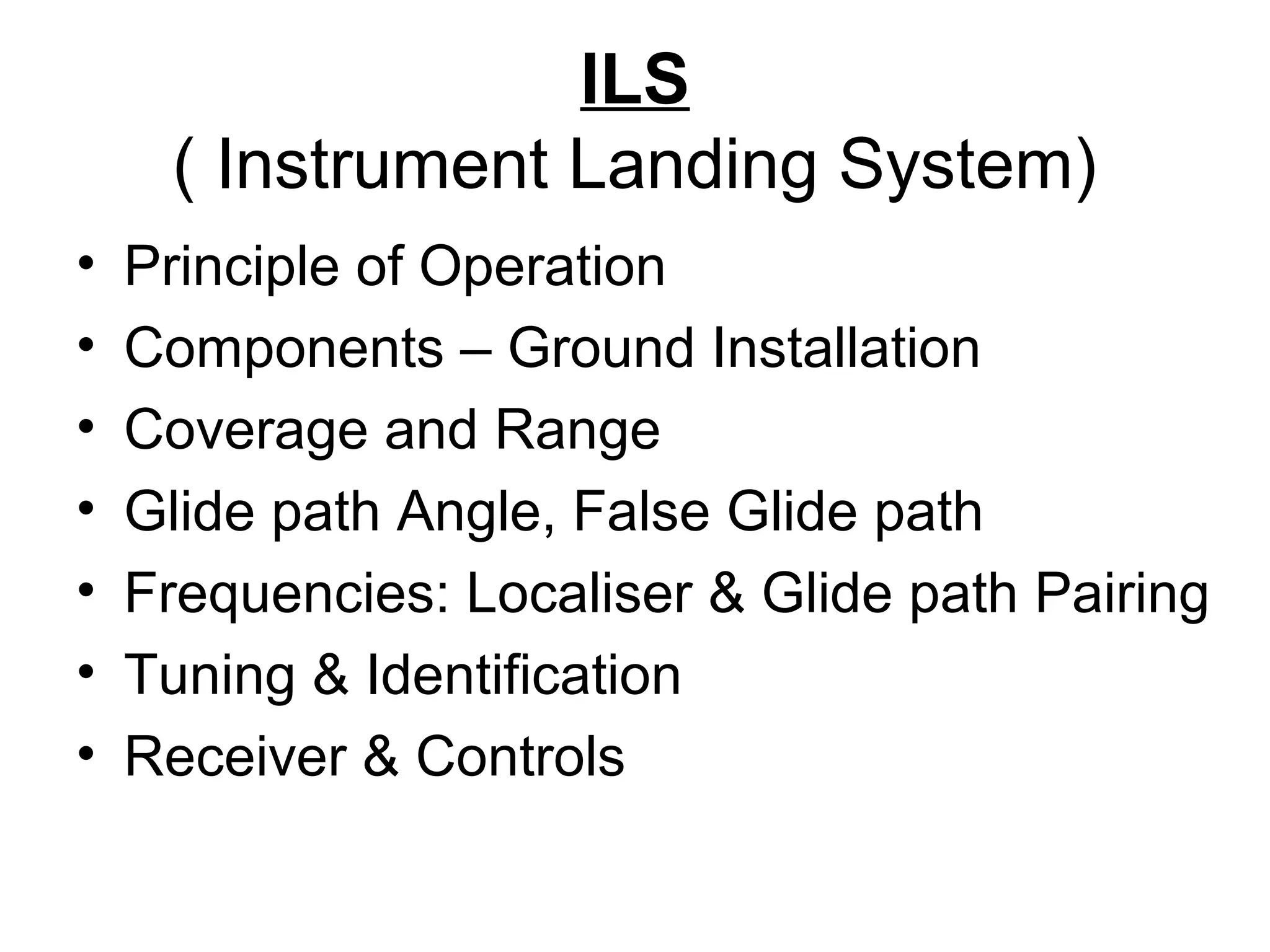 ILS
( Instrument Landing System)
• Principle of Operation
• Components – Ground Installation
• Coverage and Range
• Glide path Angle, False Glide path
• Frequencies: Localiser & Glide path Pairing
• Tuning & Identification
• Receiver & Controls
 