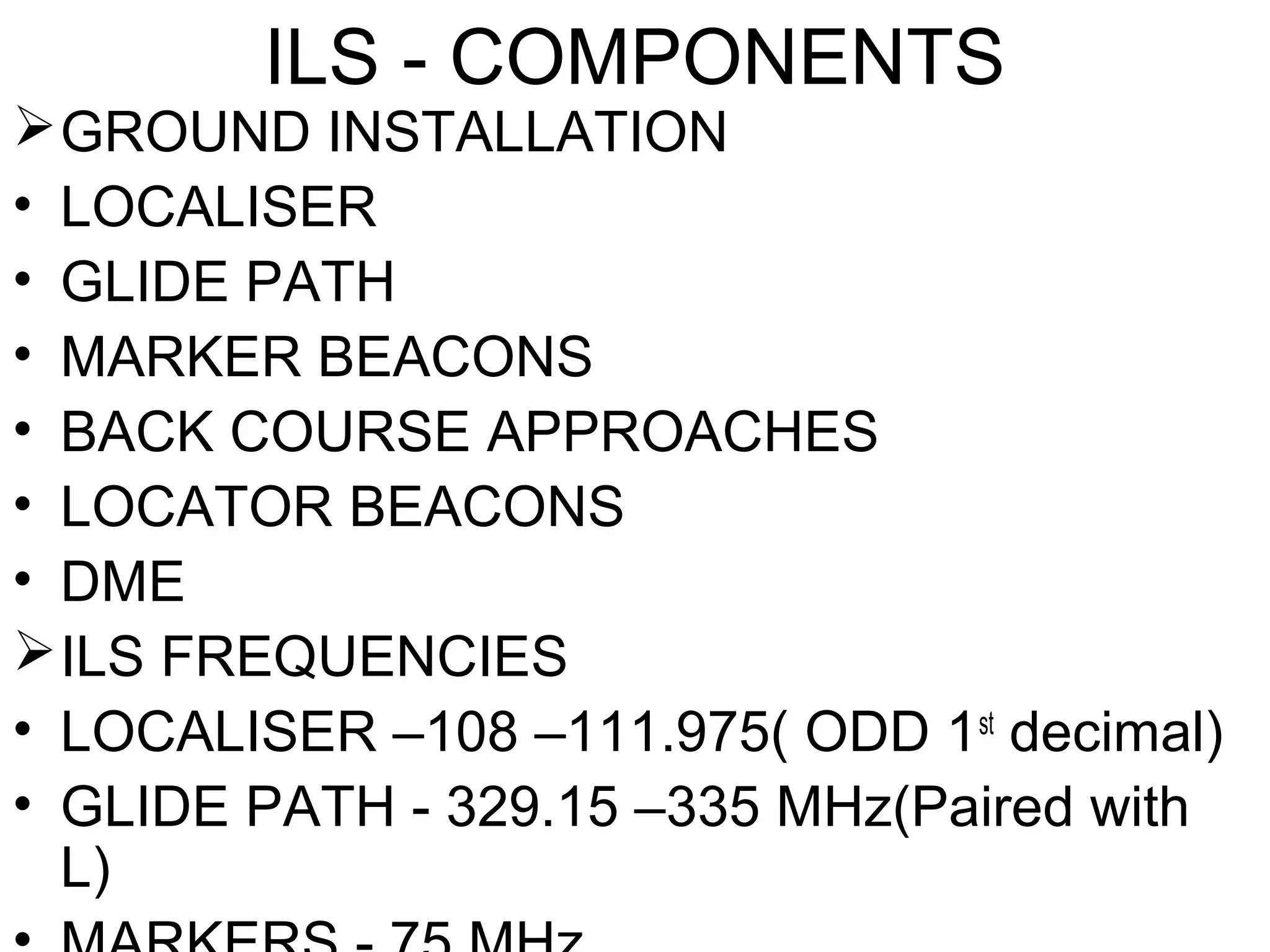 ILS - COMPONENTS
GROUND INSTALLATION
• LOCALISER
• GLIDE PATH
• MARKER BEACONS
• BACK COURSE APPROACHES
• LOCATOR BEACONS
• DME
ILS FREQUENCIES
• LOCALISER –108 –111.975( ODD 1st
decimal)
• GLIDE PATH - 329.15 –335 MHz(Paired with
L)
 