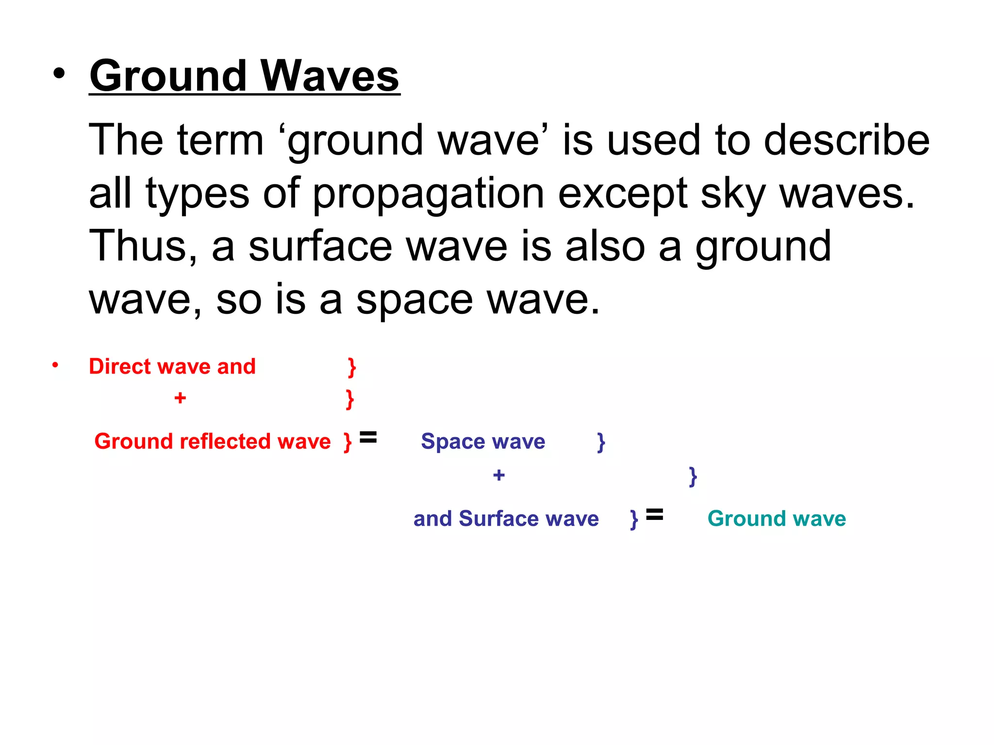 • Ground Waves
The term ‘ground wave’ is used to describe
all types of propagation except sky waves.
Thus, a surface wave is also a ground
wave, so is a space wave.
• Direct wave and }
+ }
Ground reflected wave } = Space wave }
+ }
and Surface wave } = Ground wave
 