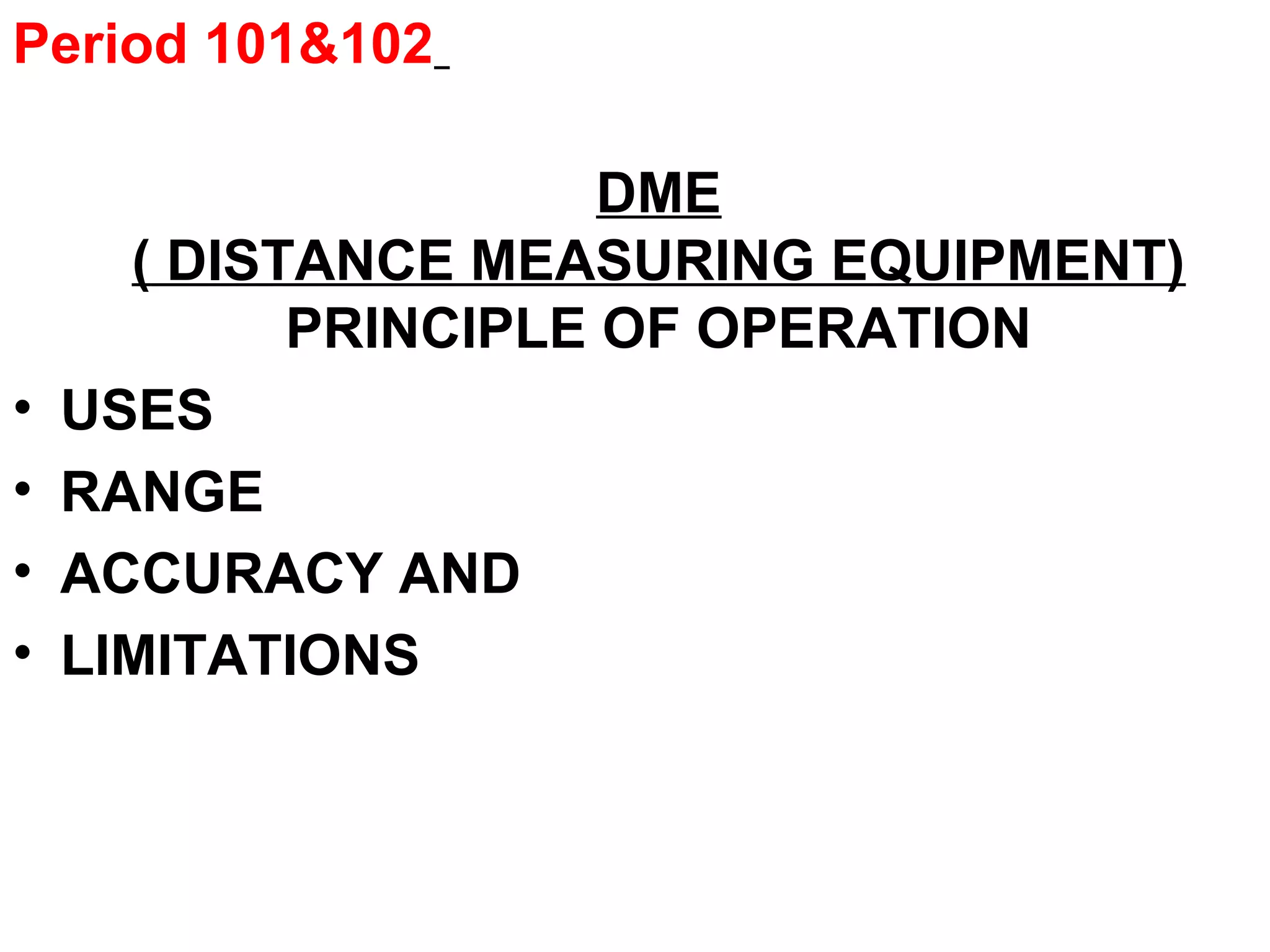 Period 101&102
DME
( DISTANCE MEASURING EQUIPMENT)
PRINCIPLE OF OPERATION
• USES
• RANGE
• ACCURACY AND
• LIMITATIONS
 