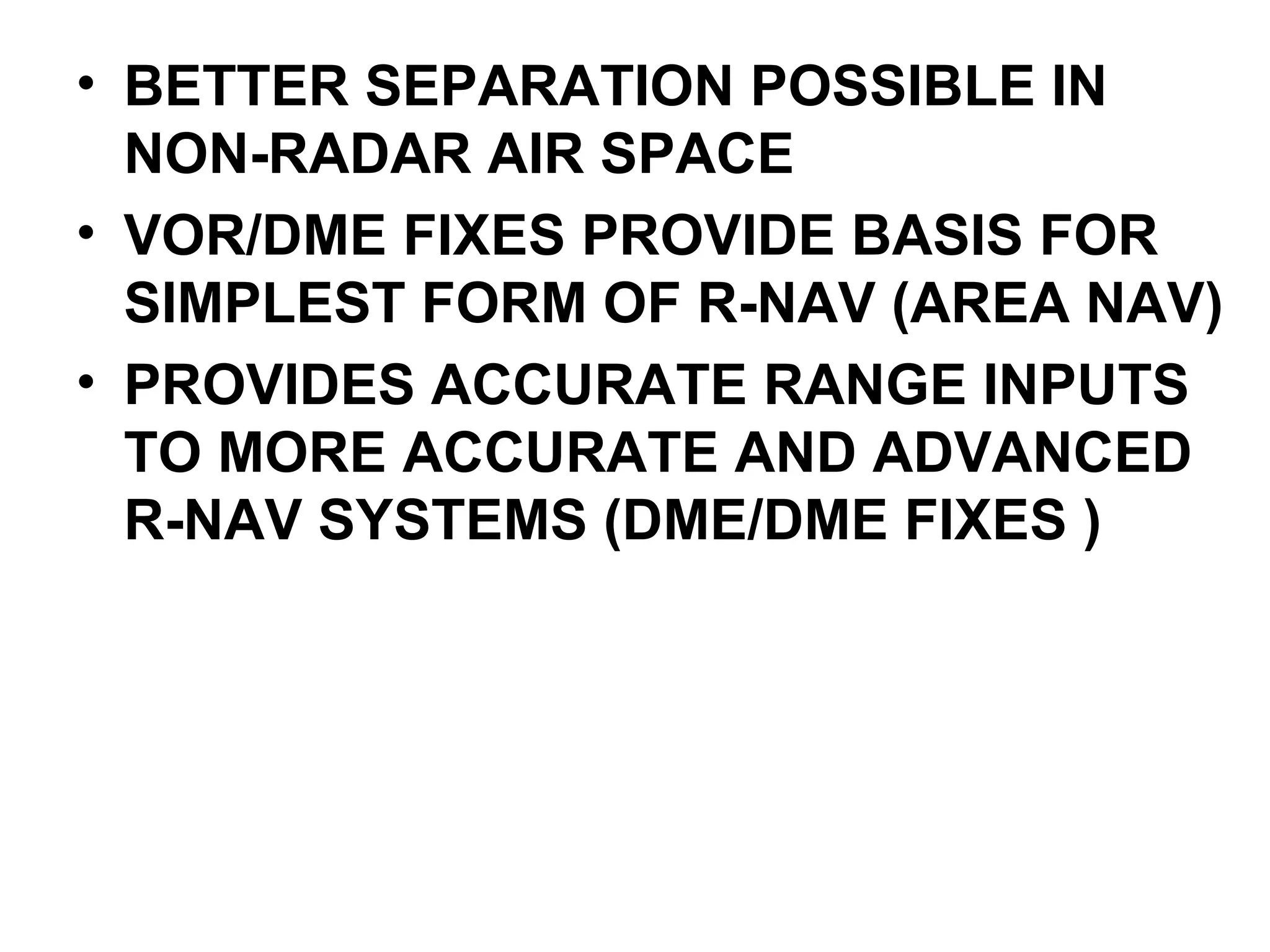 • BETTER SEPARATION POSSIBLE IN
NON-RADAR AIR SPACE
• VOR/DME FIXES PROVIDE BASIS FOR
SIMPLEST FORM OF R-NAV (AREA NAV)
• PROVIDES ACCURATE RANGE INPUTS
TO MORE ACCURATE AND ADVANCED
R-NAV SYSTEMS (DME/DME FIXES )
 
