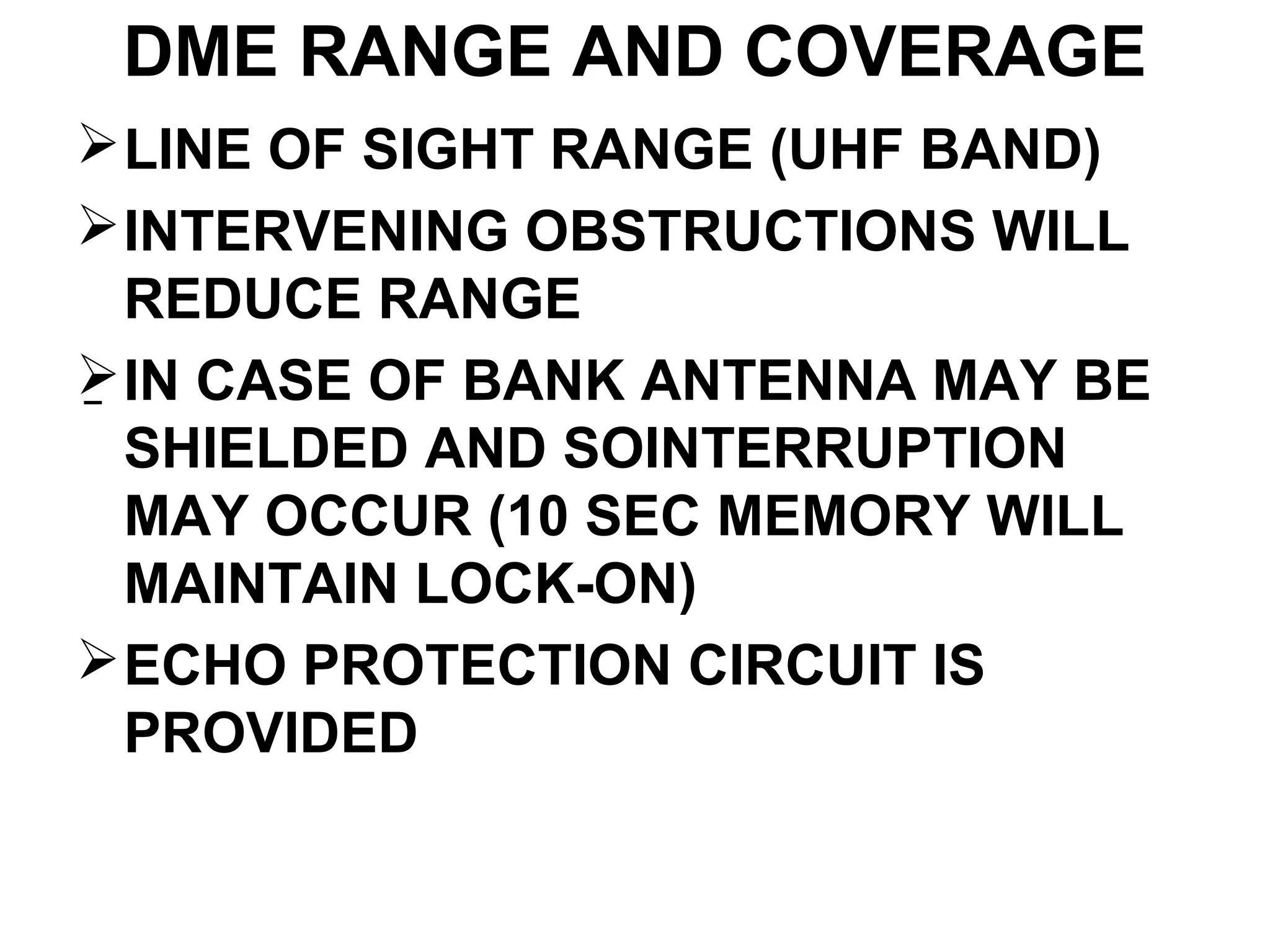DME RANGE AND COVERAGE
LINE OF SIGHT RANGE (UHF BAND)
INTERVENING OBSTRUCTIONS WILL
REDUCE RANGE
IN CASE OF BANK ANTENNA MAY BE
SHIELDED AND SOINTERRUPTION
MAY OCCUR (10 SEC MEMORY WILL
MAINTAIN LOCK-ON)
ECHO PROTECTION CIRCUIT IS
PROVIDED
–
 